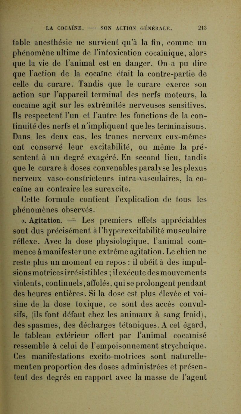 table anesthésie ne survient qu’à la fin, comme un phénomène ultime de l’intoxication cocaïnique, alors que la vie de l’animal est en danger. On a pu dire que l’action de la cocaïne était la contre-partie de celle du curare. Tandis que le curare exerce son action sur l’appareil terminal des nerfs moteurs, la cocaïne agit sur les extrémités nerveuses sensitives. Ils respectent l’un et l’autre les fonctions de la con- tinuité des nerfs et n’impliquent que les terminaisons. Dans les deux cas, les troncs nerveux eux-mêmes ont conservé leur excitabilité, ou même la pré- sentent à un degré exagéré. En second lieu, tandis que le curare à doses convenables paralyse les plexus nerveux vaso-constricteurs intra-vasculaires, la co- caïne au contraire les surexcite. Cette formule contient l’explication de tous les phénomènes observés. a. Agitation. — Les premiers effets appréciables sont dus précisément àl’hyperexcitabilité musculaire réflexe. Avec la dose physiologique, l’animal com- mence à manifester une extrême agitation. Le chien ne reste plus un moment en repos : il obéit à des impul- sions motrices irrésistibles ; il exécute des mouvements violents, continuels, affolés, qui se prolongent pendant des heures entières. Si la dose est plus élevée et voi- sine de la dose toxique, ce sont des accès convul- sifs, (ils font défaut chez les animaux à sang froid), des spasmes, des décharges tétaniques. A cet égard, le tableau extérieur offert par l’animal cocaïnisé ressemble à celui de l’empoisonnement strychnique. Ces manifestations excito-motrices sont naturelle- ment en proportion des doses administrées et présen- tent des degrés en rapport avec la masse de l’agent