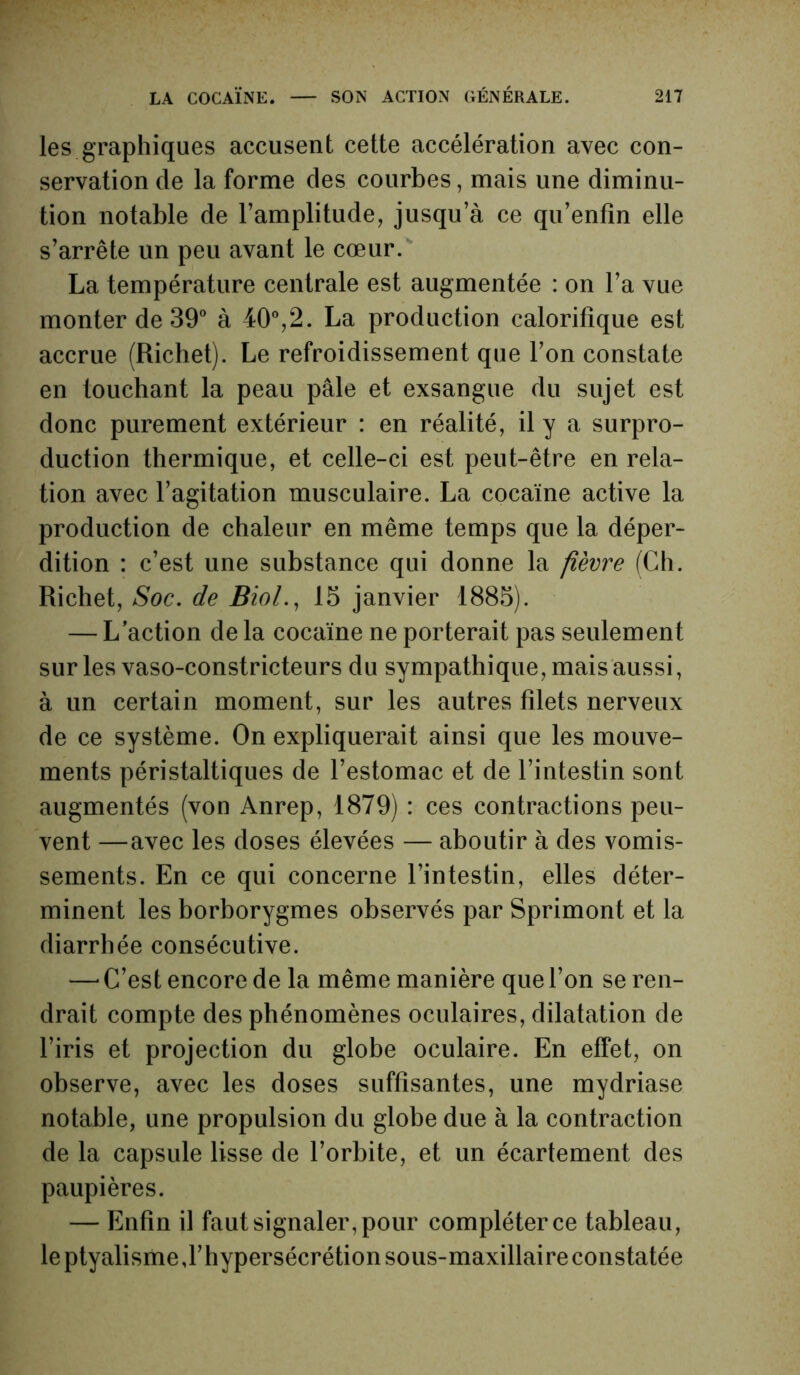 les graphiques accusent cette accélération avec con- servation de la forme des courbes, mais une diminu- tion notable de l’amplitude, jusqu’à ce qu’enfîn elle s’arrête un peu avant le cœur. La température centrale est augmentée : on l’a vue monter de 39° à 40°,2. La production calorifique est accrue (Richet). Le refroidissement que l’on constate en touchant la peau pâle et exsangue du sujet est donc purement extérieur : en réalité, il y a surpro- duction thermique, et celle-ci est peut-être en rela- tion avec l’agitation musculaire. La cocaïne active la production de chaleur en même temps que la déper- dition : c’est une substance qui donne la fièvre (Ch. Richet, Soc. de Biol., 15 janvier 1885). — L’action de la cocaïne ne porterait pas seulement sur les vaso-constricteurs du sympathique, mais aussi, à un certain moment, sur les autres filets nerveux de ce système. On expliquerait ainsi que les mouve- ments péristaltiques de l’estomac et de l’intestin sont augmentés (von Anrep, 1879) : ces contractions peu- vent —avec les doses élevées — aboutir à des vomis- sements. En ce qui concerne l’intestin, elles déter- minent les borborygmes observés par Sprimont et la diarrhée consécutive. —■ C’est encore de la même manière que l’on se ren- drait compte des phénomènes oculaires, dilatation de l’iris et projection du globe oculaire. En effet, on observe, avec les doses suffisantes, une mydriase notable, une propulsion du globe due à la contraction de la capsule lisse de l’orbite, et un écartement des paupières. — Enfin il faut signaler, pour compléter ce tableau, le ptyalisme,l’hypersécrétion sous-maxillaire constatée