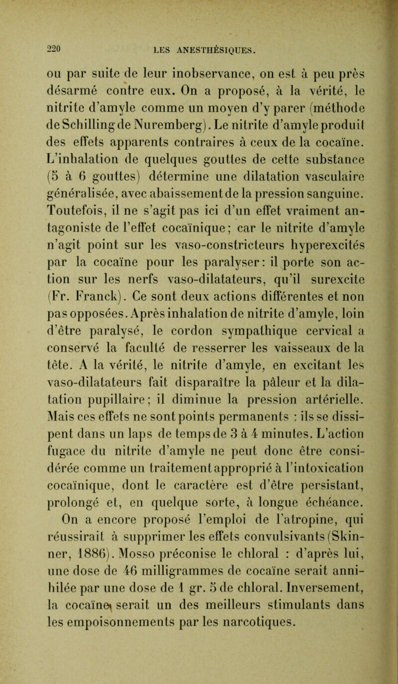 ou par suite de leur inobservance, on est à peu près désarmé contre eux. On a proposé, à la vérité, le nitrite d’amyle comme un moyen d’y parer (méthode de Schilling de Nuremberg). Le nitrite d’amyle produit des effets apparents contraires à ceux de la cocaïne. L’inhalation de quelques gouttes de cette substance (5 à 6 gouttes) détermine une dilatation vasculaire généralisée, avec abaissement de la pression sanguine. Toutefois, il ne s’agit pas ici d’un effet vraiment an- tagoniste de l’effet cocaïnique ; car le nitrite d’amyle n’agit point sur les vaso-constricteurs hyperexcités par la cocaïne pour les paralyser : il porte son ac- tion sur les nerfs vaso-dilatateurs, qu’il surexcite (Fr. Franck). Ce sont deux actions différentes et non pas opposées. Après inhalation de nitrite d’amyle, loin d’être paralysé, le cordon sympathique cervical a conservé la faculté de resserrer les vaisseaux de la tête. A la vérité, le nitrite d’amyle, en excitant les vaso-dilatateurs fait disparaître la pâleur et la dila- tation pupillaire; il diminue la pression artérielle. Mais ces effets ne sont points permanents : ils se dissi- pent dans un laps de temps de 3 à 4 minutes. L’action fugace du nitrite d’amyle ne peut donc être consi- dérée comme un traitement approprié à l’intoxication cocaïnique, dont le caractère est d’être persistant, prolongé et, en quelque sorte, à longue échéance. On a encore proposé l’emploi de l’atropine, qui réussirait à supprimer les effets convulsivants (Skin- ner, 1886). Mosso préconise le chloral : d’après lui, une dose de 46 milligrammes de cocaïne serait anni- hilée par une dose de 1 gr. 5 de chloral. Inversement, la cocaïne^ serait un des meilleurs stimulants dans les empoisonnements par les narcotiques.