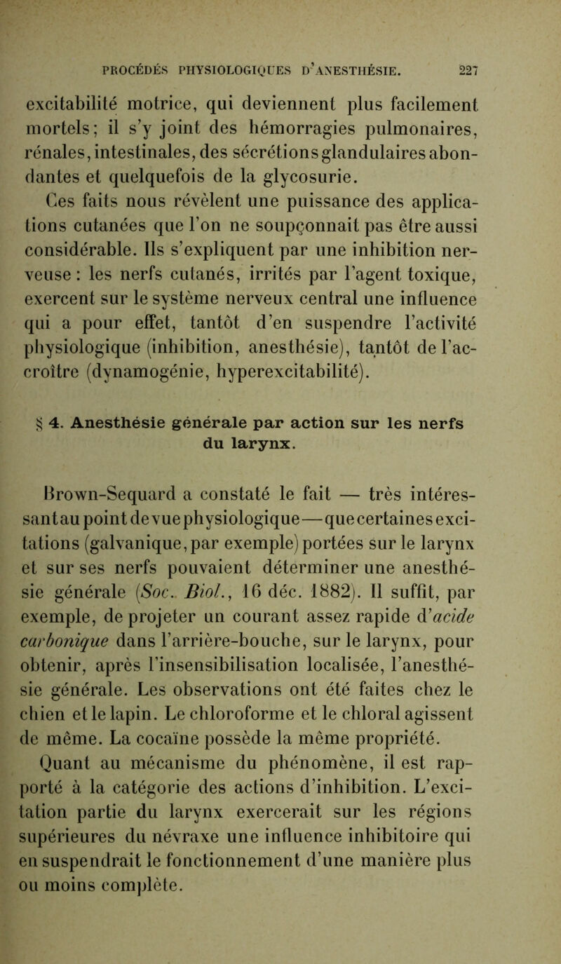 excitabilité motrice, qui deviennent plus facilement mortels; il s'y joint clés hémorragies pulmonaires, rénales, intestinales, des sécrétions glandulaires abon- dantes et quelquefois de la glycosurie. Ces faits nous révèlent une puissance des applica- tions cutanées que l’on ne soupçonnait pas être aussi considérable. Ils s’expliquent par une inhibition ner- veuse : les nerfs cutanés, irrités par l’agent toxique, exercent sur le système nerveux central une influence qui a pour effet, tantôt d’en suspendre l’activité physiologique (inhibition, anesthésie), tantôt de l’ac- croître (dynamogénie, hyperexcitabilité). § 4. Anesthésie générale par action sur les nerfs du larynx. Brown-Sequard a constaté le fait — très intéres- santau point de vue physiologique—que certaines exci- tations (galvanique, par exemple) portées sur le larynx et sur ses nerfs pouvaient déterminer une anesthé- sie générale (Soc.. Biol., 16 déc. 1882). 11 suffit, par exemple, de projeter un courant assez rapide d’acide carbonique dans l’arrière-bouche, sur le larynx, pour obtenir, après l’insensibilisation localisée, l’anesthé- sie générale. Les observations ont été faites chez le chien et le lapin. Le chloroforme et le chloral agissent de même. La cocaïne possède la même propriété. Quant au mécanisme du phénomène, il est rap- porté à la catégorie des actions d’inhibition. L’exci- tation partie du larynx exercerait sur les régions supérieures du névraxe une influence inhibitoire qui en suspendrait le fonctionnement d’une manière plus ou moins complète.