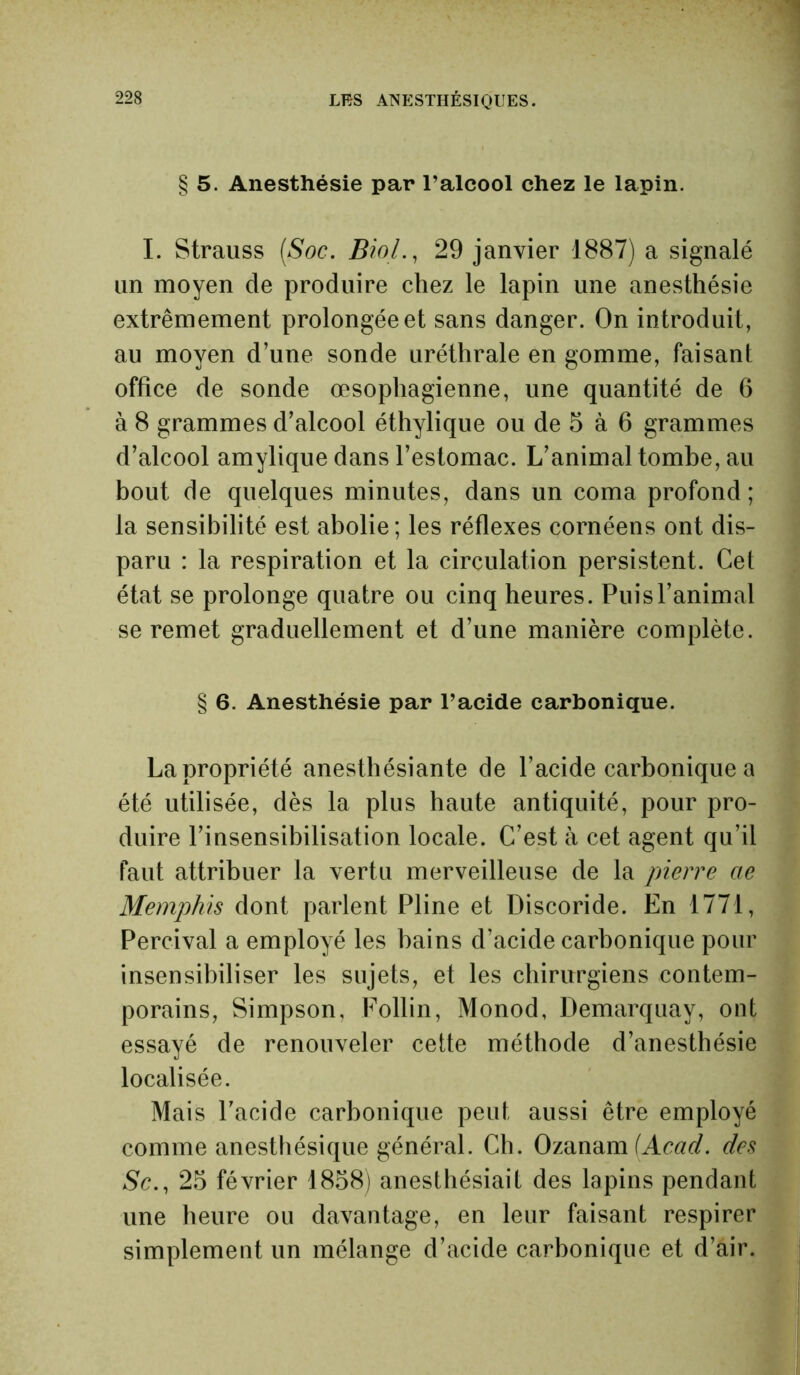 § 5. Anesthésie par l’alcool chez le lapin. I. Strauss (Soc. Biol., 29 janvier 1887) a signalé un moyen de produire chez le lapin une anesthésie extrêmement prolongée et sans danger. On introduit, au moyen d’une sonde uréthrale en gomme, faisant office de sonde œsophagienne, une quantité de 6 à 8 grammes d’alcool éthylique ou de 5 à 6 grammes d’alcool amylique dans l’estomac. L’animal tombe, au bout de quelques minutes, dans un coma profond; la sensibilité est abolie; les réflexes cornéens ont dis- paru : la respiration et la circulation persistent. Cet état se prolonge quatre ou cinq heures. Puis l’animal se remet graduellement et d’une manière complète. § 6. Anesthésie par l’acide carbonique. La propriété anesthésiante de l’acide carbonique a été utilisée, dès la plus haute antiquité, pour pro- duire l’insensibilisation locale. C’est à cet agent qu’il faut attribuer la vertu merveilleuse de la pierre ae Memphis dont parlent Pline et Discoride. En 1771, Percival a employé les bains d’acide carbonique pour insensibiliser les sujets, et les chirurgiens contem- porains, Simpson, Follin, Monod, Demarquay, ont essayé de renouveler cette méthode d’anesthésie localisée. Mais l’acide carbonique peut aussi être employé comme anesthésique général. Ch. Ozanam (Acad, des Sc., 25 février 1858) anesthésiait des lapins pendant une heure ou davantage, en leur faisant respirer simplement un mélange d’acide carbonique et d’air.