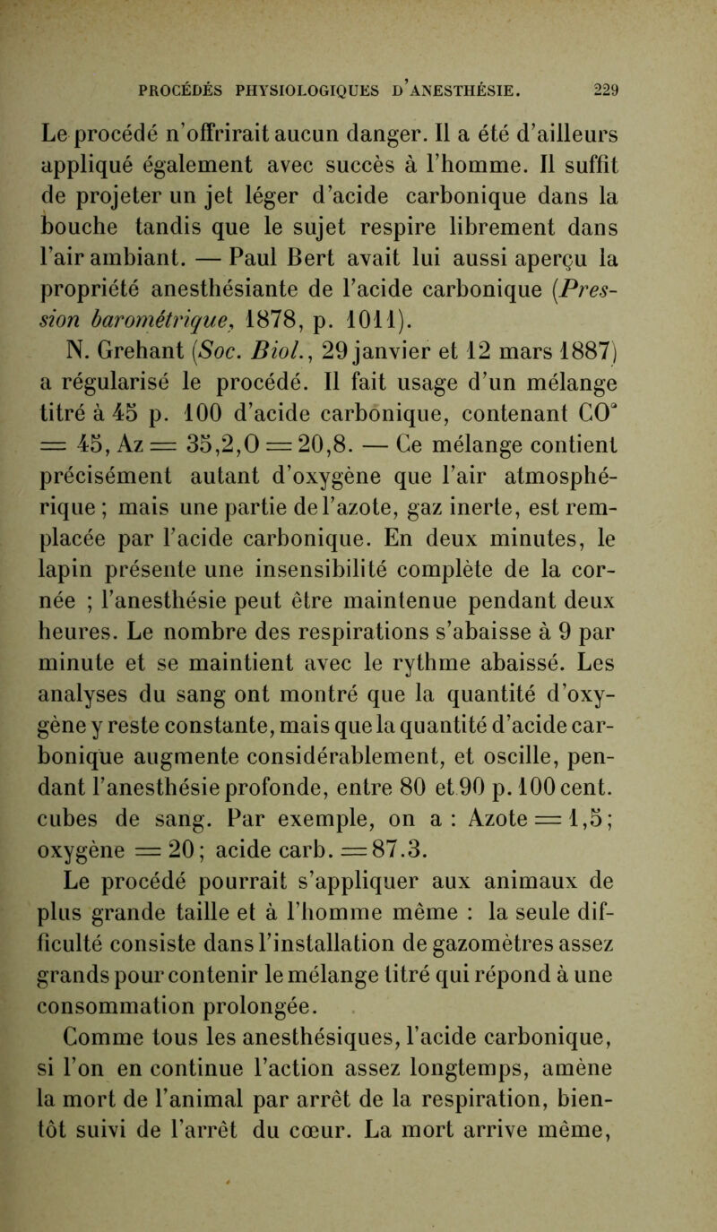 Le procédé n’offrirait aucun danger. Il a été d’ailleurs appliqué également avec succès à l’homme. Il suffit de projeter un jet léger d’acide carbonique dans la bouche tandis que le sujet respire librement dans l’air ambiant. —Paul Bert avait lui aussi aperçu la propriété anesthésiante de l’acide carbonique (.Pres- sion barométrique, 1878, p. 1011). N. Grehant (Soc, Biol., 29 janvier et 12 mars 1887) a régularisé le procédé. Il fait usage d’un mélange titré à 45 p. 100 d’acide carbonique, contenant COa = 45, Az = 35,2,0 = 20,8. — Ce mélange contient précisément autant d’oxygène que l’air atmosphé- rique ; mais une partie de l’azote, gaz inerte, est rem- placée par l’acide carbonique. En deux minutes, le lapin présente une insensibilité complète de la cor- née ; l’anesthésie peut être maintenue pendant deux heures. Le nombre des respirations s’abaisse à 9 par minute et se maintient avec le rythme abaissé. Les analyses du sang ont montré que la quantité d’oxy- gène y reste constante, mais que la quantité d’acide car- bonique augmente considérablement, et oscille, pen- dant l’anesthésie profonde, entre 80 et 90 p. 100 cent, cubes de sang. Par exemple, on a: Azote = 1,5; oxygène = 20; acide carb. =87.3. Le procédé pourrait s’appliquer aux animaux de plus grande taille et à l’homme même : la seule dif- ficulté consiste dans l’installation de gazomètres assez grands pour contenir le mélange titré qui répond à une consommation prolongée. Comme tous les anesthésiques, l’acide carbonique, si l’on en continue l’action assez longtemps, amène la mort de l’animal par arrêt de la respiration, bien- tôt suivi de l’arrêt du cœur. La mort arrive même,