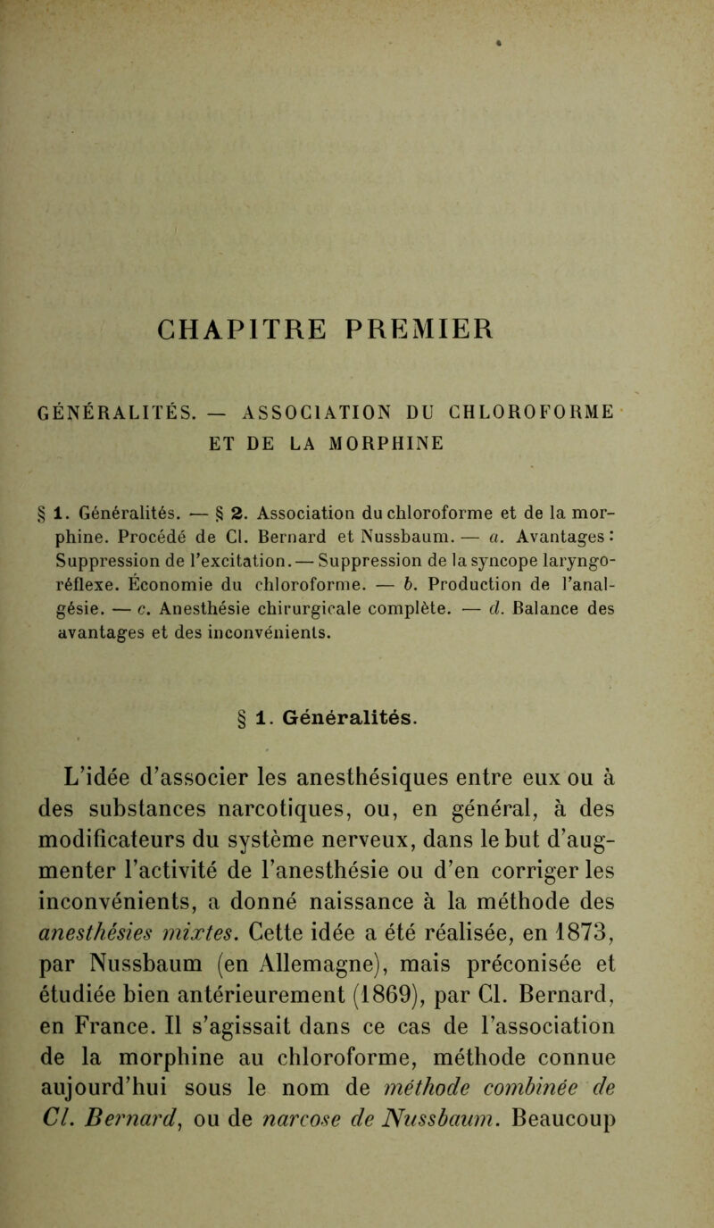 CHAPITRE PREMIER GÉNÉRALITÉS. — ASSOCIATION DU CHLOROFORME ET DE LA MORPHINE § 1. Généralités. — § 2. Association du chloroforme et de la mor- phine. Procédé de Cl. Bernard et Nussbaum. — a. Avantages: Suppression de l’excitation. — Suppression de la syncope laryngo- réflexe. Économie du chloroforme. — 6. Production de l’anal- gésie. — c. Anesthésie chirurgicale complète. — d. Balance des avantages et des inconvénients. § 1. Généralités. L’idée d’associer les anesthésiques entre eux ou à des substances narcotiques, ou, en général, à des modificateurs du système nerveux, dans le but d’aug- menter l’activité de l’anesthésie ou d’en corriger les inconvénients, a donné naissance à la méthode des anesthésies mixtes. Cette idée a été réalisée, en 1873, par Nussbaum (en Allemagne), mais préconisée et étudiée bien antérieurement (1869), par Cl. Bernard, en France. Il s’agissait dans ce cas de l’association de la morphine au chloroforme, méthode connue aujourd’hui sous le nom de méthode combinée de Cl. Bernard, ou de narcose de Nussbaum. Beaucoup