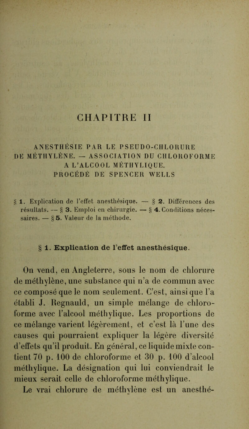 CHAPITRE II ANESTHÉSIE PAR LE PSEUDO-CHLORURE DE MÉTHYLÈNE. — ASSOCIATION DU CHLOROFORME A L’ALCOOL MÉTHYLIQUE. PROCÉDÉ DE SPENCER WELLS § 1. Explication de l’effet anesthésique. — § 2. Différences des résultats. — § 3. Emploi en chirurgie. — § 4. Conditions néces- saires. — § 5. Valeur de la méthode. § 1. Explication de l’effet anesthésique. On vend, en Angleterre, sous le nom de chlorure de méthylène, une substance qui n’a de commun avec ce composé que le nom seulement. C’est, ainsique l’a établi J. llegnauld, un simple mélange de chloro- forme avec l’alcool méthylique. Les proportions de ce mélange varient légèrement, et c’est là l’une des causes qui pourraient expliquer la légère diversité d’effets qu’il produit. En général, ce liquide mixte con- tient 70 p. 100 de chloroforme et 30 p. 100 d’alcool méthylique. La désignation qui lui conviendrait le mieux serait celle de chloroforme méthylique. Le vrai chlorure de méthylène est un anesthé-