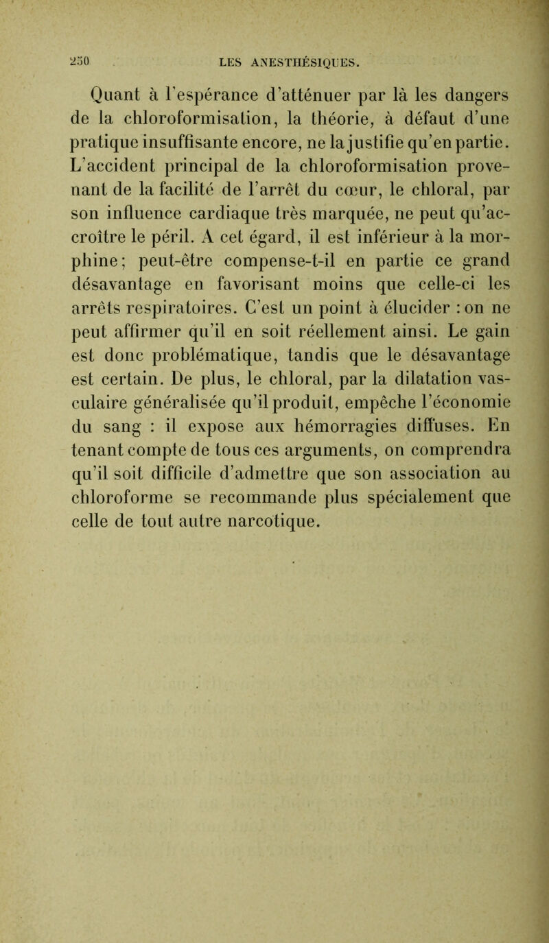 Quant à l’espérance d’atténuer par là les dangers de la chloroformisation, la théorie, à défaut d’une pratique insuffisante encore, ne la justifie qu’en partie. L’accident principal de la chloroformisation prove- nant de la facilité de l’arrêt du cœur, le chloral, par son influence cardiaque très marquée, ne peut qu’ac- croître le péril. A cet égard, il est inférieur à la mor- phine; peut-être compense-t-il en partie ce grand désavantage en favorisant moins que celle-ci les arrêts respiratoires. C’est un point à élucider :on ne peut affirmer qu’il en soit réellement ainsi. Le gain est donc problématique, tandis que le désavantage est certain. De plus, le chloral, par la dilatation vas- culaire généralisée qu’il produit, empêche l’économie du sang : il expose aux hémorragies diffuses. En tenant compte de tous ces arguments, on comprendra qu’il soit difficile d’admettre que son association au chloroforme se recommande plus spécialement que celle de tout autre narcotique.