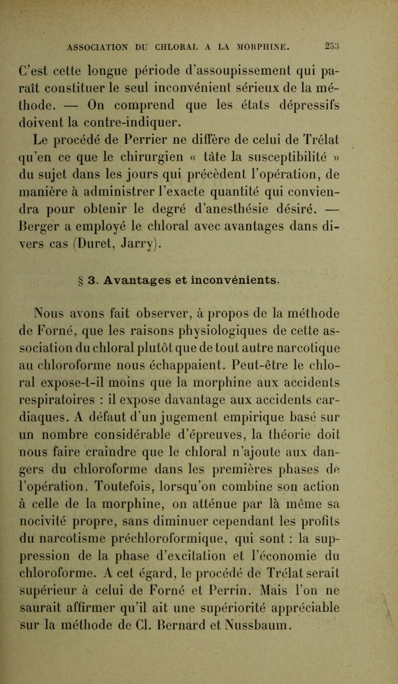 C’est cette longue période d’assoupissement qui pa- raît constituer le seul inconvénient sérieux de la mé- thode. — On comprend que les états dépressifs doivent la contre-indiquer. Le procédé de Perrier ne diffère de celui de Trélat qu’en ce que le chirurgien « tâte la susceptibilité » du sujet dans les jours qui précèdent l’opération, de manière à administrer l’exacte quantité qui convien- dra pour obtenir le degré d’anesthésie désiré. — Berger a employé le chloral avec avantages dans di- vers cas (Duret, Jarry). § 3. Avantages et inconvénients. Nous avons fait observer, à propos de la méthode de Forné, que les raisons physiologiques de cette as- sociation du chloral plutôt que de tout autre narcotique au chloroforme nous échappaient. Peut-être le chlo- ral expose-t-il moins que la morphine aux accidents respiratoires : il expose davantage aux accidents car- diaques. A défaut d’un jugement empirique basé sur un nombre considérable d’épreuves, la théorie doit nous faire craindre que le chloral n’ajoute aux dan- gers du chloroforme dans les premières phases de l’opération. Toutefois, lorsqu’on combine son action à celle de la morphine, on atténue par là même sa nocivité propre, sans diminuer cependant les profits du narcotisme préchloroformique, qui sont : la sup- pression de la phase d’excitation et l’économie du chloroforme. A cet égard, le procédé de Trélat serait supérieur à celui de Forné et Perrin. Mais l’on ne saurait affirmer qu’il ait une supériorité appréciable sur la méthode de Cl. Bernard etNussbaum.