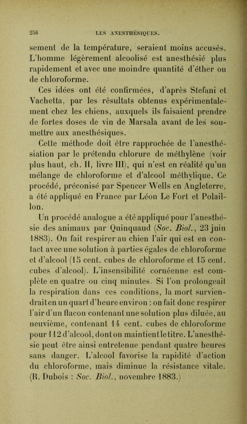 sement de la température, seraient moins accusés. L’homme légèrement alcoolisé est anesthésié plus rapidement et avec une moindre quantité d’éther ou de chloroforme. Ces idées ont été confirmées, d’après Stéfani et Vachetta, par les résultats obtenus expérimentale- ment chez les chiens, auxquels ils faisaient prendre de fortes doses de vin de Marsala avant de les sou- mettre aux anesthésiques. Cette méthode doit être rapprochée de l’anesthé- siation par le prétendu chlorure de méthylène (voir plus haut, ch. Il, livre III), qui n’est en réalité qu’un mélange de chloroforme et d’alcool méthylique. Ce procédé, préconisé par Spencer Wells en Angleterre, a été appliqué en France par Léon Le Fort et Polail- lon. Un procédé analogue a été appliqué pour l’anesthé- sie des animaux par Quinquaud (Soc. Biol., 23 juin 1883). On fait respirer au chien l’air qui est en con- tact avec une solution à parties égales de chloroforme et d’alcool (15 cent, cubes de chloroforme et 15 cent, cubes d’alcool). L’insensibilité cornéenne est com- plète en quatre ou cinq minutes. Si l’on prolongeait la respiration dans ces conditions, la mort survien- draiten un quart d’heure environ : on fait donc respirer l’air d’un flacon contenant une solution plus diluée, au neuvième, contenant 14 cent, cubes de chloroforme pour 112 d’alcool, dont on maintientletitre. L’anesthé- sie peut être ainsi entretenue pendant quatre heures sans danger. L’alcool favorise la rapidité d’action du chloroforme, mais diminue la résistance vitale. (IL Dubois : Soc. Biol., novembre 1883.)