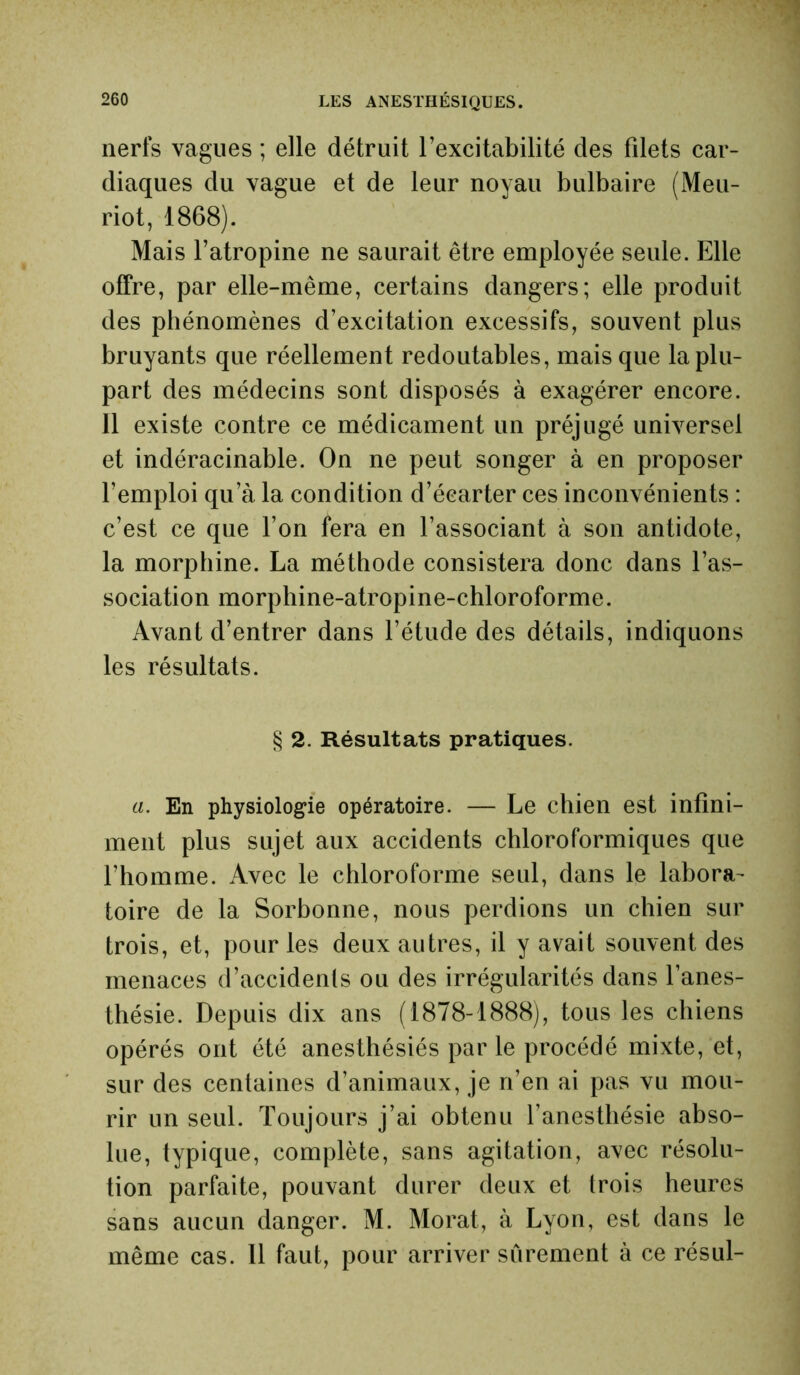 nerfs vagues ; elle détruit l’excitabilité des filets car- diaques du vague et de leur noyau bulbaire (Meu- riot, 1868). Mais l’atropine ne saurait être employée seule. Elle offre, par elle-même, certains dangers; elle produit des phénomènes d’excitation excessifs, souvent plus bruyants que réellement redoutables, mais que la plu- part des médecins sont disposés à exagérer encore. 11 existe contre ce médicament un préjugé universel et indéracinable. On ne peut songer à en proposer l’emploi qu’à la condition d’écarter ces inconvénients : c’est ce que l’on fera en l’associant à son antidote, la morphine. La méthode consistera donc dans l’as- sociation morphine-atropine-chloroforme. Avant d’entrer dans l’étude des détails, indiquons les résultats. § 2. Résultats pratiques. a. En physiologie opératoire. — Le chien est infini- ment plus sujet aux accidents chloroformiques que l’homme. Avec le chloroforme seul, dans le labora- toire de la Sorbonne, nous perdions un chien sur trois, et, pour les deux autres, il y avait souvent des menaces d’accidents ou des irrégularités dans l’anes- thésie. Depuis dix ans (1878-1888), tous les chiens opérés ont été anesthésiés par le procédé mixte, et, sur des centaines d’animaux, je n’en ai pas vu mou- rir un seul. Toujours j’ai obtenu l’anesthésie abso- lue, typique, complète, sans agitation, avec résolu- tion parfaite, pouvant durer deux et trois heures sans aucun danger. M. Morat, à Lyon, est dans le même cas. 11 faut, pour arriver sûrement à ce résul-