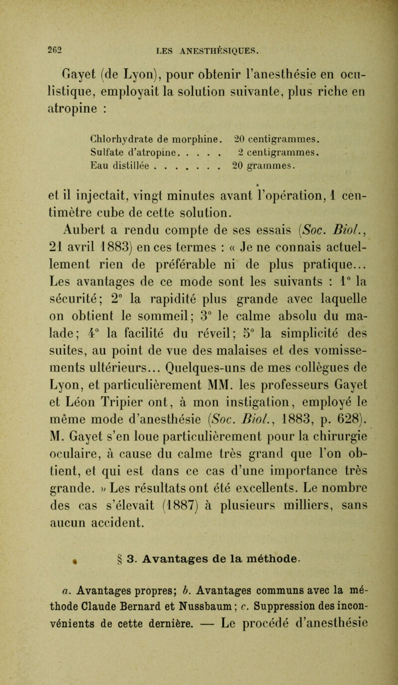 Gayet (de Lyon), pour obtenir l’anesthésie en ocu- listique, employait la solution suivante, plus riche en atropine : Chlorhydrate de morphine. 20 centigrammes. Sulfate d’atropine 2 centigrammes. Eau distillée 20 grammes. et il injectait, vingt minutes avant l’opération, 1 cen- timètre cube de cette solution. Aubert a rendu compte de ses essais (Soc. Biol., 21 avril 1883) en ces termes : « Je ne connais actuel- lement rien de préférable ni de plus pratique... Les avantages de ce mode sont les suivants : 1° la sécurité; 2° la rapidité plus grande avec laquelle on obtient le sommeil; 3° le calme absolu du ma- lade; 4° la facilité du réveil; 5° la simplicité des suites, au point de vue des malaises et des vomisse- ments ultérieurs... Quelques-uns de mes collègues de Lyon, et particulièrement MM. les professeurs Gayet et Léon Tripier ont, à mon instigation, employé le même mode d’anesthésie (Soc. Biol., 1883, p. 628). M. Gayet s’en loue particulièrement pour la chirurgie oculaire, à cause du calme très grand que l’on ob- tient, et qui est dans ce cas d’une importance très grande. » Les résultats ont été excellents. Le nombre des cas s’élevait (1887) à plusieurs milliers, sans aucun accident. * § 3. Avantages de la méthode. a. Avantages propres; b. Avantages communs avec la mé- thode Claude Bernard et Nussbaum; c. Suppression des incon- vénients de cette dernière. — Le procédé d’anesthésie