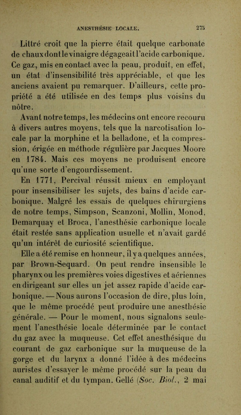 Littré croit que la pierre était quelque carbonate de chauxdontlevinaigre dégageaitl’acicle carbonique. Ce gaz, mis en contact avec la peau, produit, en effet, un état d’insensibilité très appréciable, et que les anciens avaient pu remarquer. D’ailleurs, cette pro- priété a été utilisée en des temps plus voisins du nôtre. Avant notre temps, les médecins ont encore recouru à divers autres moyens, tels que la narcotisation lo- cale par la morphine et la belladone, et la compres- sion, érigée en méthode régulière par Jacques Moore en 1784. Mais ces moyens ne produisent encore qu’une sorte d’engourdissement. En 1771, Percival réussit mieux en employant pour insensibiliser les sujets, des bains d’acide car- bonique. Malgré les essais de quelques chirurgiens de notre temps, Simpson, Scanzoni, Mollin, Monod, Demarquay et Broca, l’anesthésie carbonique locale était restée sans application usuelle et n’avait gardé qu’un intérêt de curiosité scientifique. Elle a été remise en honneur, ily a quelques années, par Brown-Sequard. On peut rendre insensible le pharynx ou les premières voies digestives et aériennes en dirigeant sur elles un jet assez rapide d’acide car- bonique. — Nous aurons l’occasion de dire, plus loin, que le même procédé peut produire une anesthésie générale. — Pour le moment, nous signalons seule- ment l’anesthésie locale déterminée par le contact du gaz avec la muqueuse. Cet effet anesthésique du courant de gaz carbonique sur la muqueuse de la gorge et du larynx a donné l’idée à des médecins auristes d’essayer le même procédé sur la peau du canal auditif et du tympan. Gellé (Soc. Biol., 2 mai