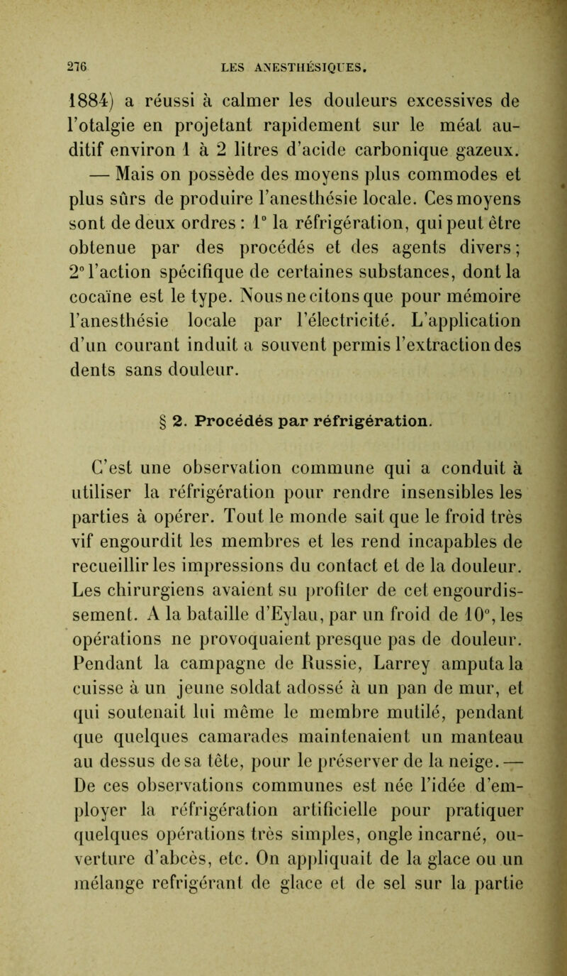 1884) a réussi à calmer les douleurs excessives de l’otalgie en projetant rapidement sur le méat au- ditif environ 1 à 2 litres d’acide carbonique gazeux. — Mais on possède des moyens plus commodes et plus sûrs de produire l’anesthésie locale. Ces moyens sont de deux ordres : 1° la réfrigération, qui peut être obtenue par des procédés et des agents divers ; 2° l’action spécifique de certaines substances, dont la cocaïne est le type. Nous ne citons que pour mémoire l’anesthésie locale par l’électricité. L’application d’un courant induit a souvent permis l’extraction des dents sans douleur. § 2. Procédés par réfrigération. C’est une observation commune qui a conduit à utiliser la réfrigération pour rendre insensibles les parties à opérer. Tout le monde sait que le froid très vif engourdit les membres et les rend incapables de recueillir les impressions du contact et de la douleur. Les chirurgiens avaient su profiter de cet engourdis- sement. A la bataille d’Eylau, par un froid de 10°, les opérations ne provoquaient presque pas de douleur. Pendant la campagne de Russie, Larrey amputa la cuisse à un jeune soldat adossé à un pan de mur, et qui soutenait lui même le membre mutilé, pendant que quelques camarades maintenaient un manteau au dessus de sa tête, pour le préserver de la neige.— De ces observations communes est née l’idée d’em- ployer la réfrigération artificielle pour pratiquer quelques opérations très simples, ongle incarné, ou- verture d’abcès, etc. On appliquait de la glace ou un mélange réfrigérant de glace et de sel sur la partie