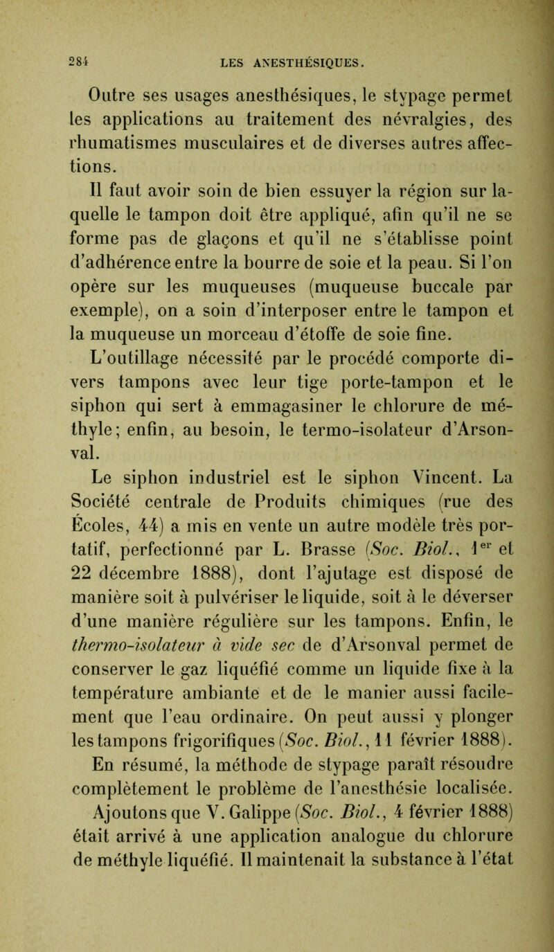 Outre ses usages anesthésiques, le stypage permet les applications au traitement des névralgies, des rhumatismes musculaires et de diverses autres affec- tions. Il faut avoir soin de bien essuyer la région sur la- quelle le tampon doit être appliqué, afin qu’il ne se forme pas de glaçons et qu’il ne s’établisse point d’adhérence entre la bourre de soie et la peau. Si l’on opère sur les muqueuses (muqueuse buccale par exemple), on a soin d’interposer entre le tampon et la muqueuse un morceau d’étoffe de soie fine. L’outillage nécessité par le procédé comporte di- vers tampons avec leur tige porte-tampon et le siphon qui sert à emmagasiner le chlorure de mé- thyle; enfin, au besoin, le termo-isolateur d’Arson- val. Le siphon industriel est le siphon Vincent. La Société centrale de Produits chimiques (rue des Ecoles, 44) a mis en vente un autre modèle très por- tatif, perfectionné par L. Brasse (Soc. Biol., 1er et 22 décembre 1888), dont l’ajutage est disposé de manière soit à pulvériser le liquide, soit à le déverser d’une manière régulière sur les tampons. Enfin, le thermo-isolateur à vide sec de d’Arsonval permet de conserver le gaz liquéfié comme un liquide fixe à la température ambiante et de le manier aussi facile- ment que l’eau ordinaire. On peut aussi y plonger les tampons frigorifiques (Soc. Biol., il février 1888). En résumé, la méthode de stypage paraît résoudre complètement le problème de l’anesthésie localisée. Ajoutons que V. Galippe (Soc. Biol., 4 février 1888) était arrivé à une application analogue du chlorure de méthyle liquéfié. Il maintenait la substance à l’état