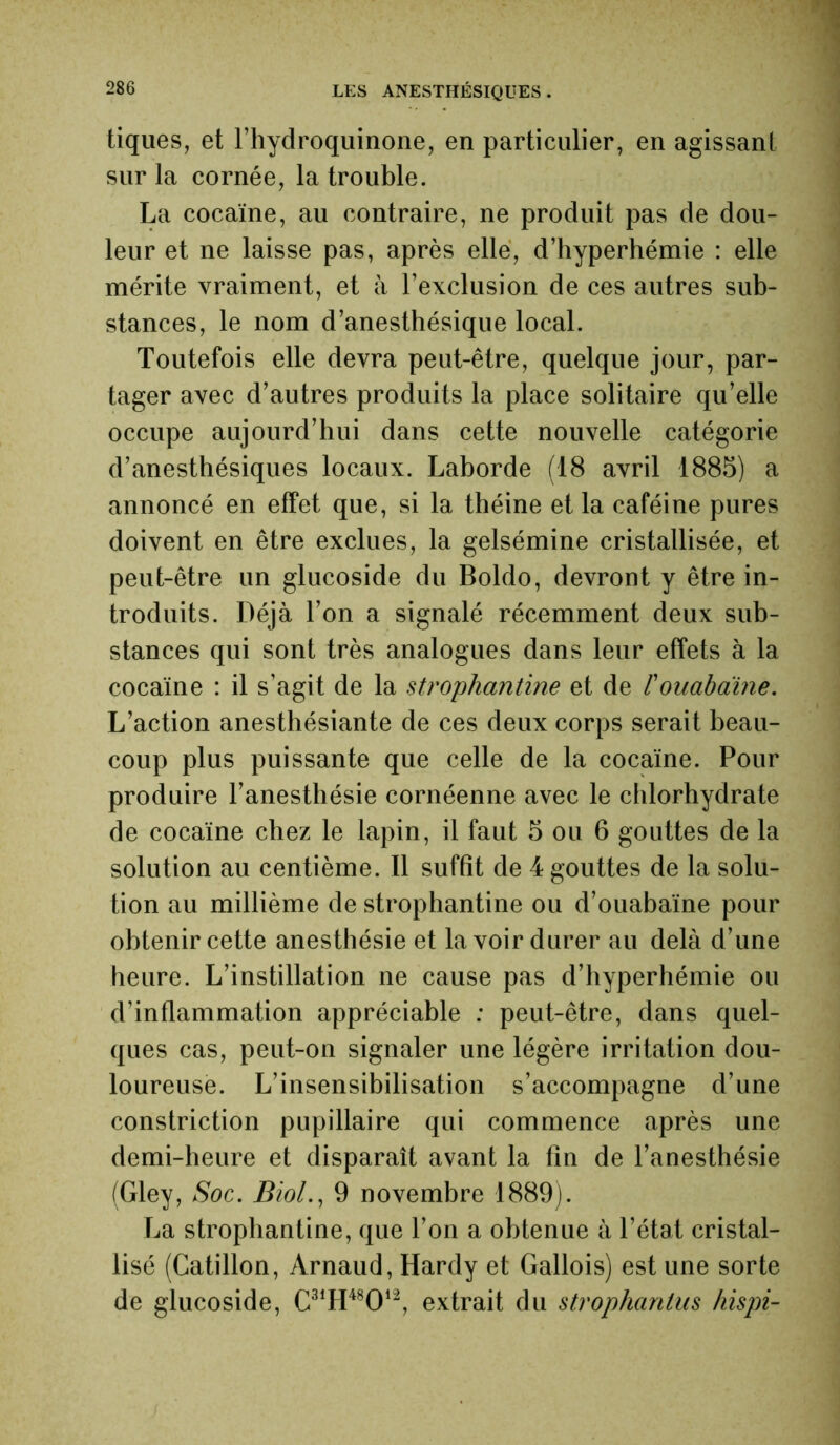 tiques, et l’hydroquinone, en particulier, en agissant sur la cornée, la trouble. La cocaïne, au contraire, ne produit pas de dou- leur et ne laisse pas, après elle, d’hyperhémie : elle mérite vraiment, et à l’exclusion de ces autres sub- stances, le nom d’anesthésique local. Toutefois elle devra peut-être, quelque jour, par- tager avec d’autres produits la place solitaire qu’elle occupe aujourd’hui dans cette nouvelle catégorie d’anesthésiques locaux. Laborde (18 avril 1885) a annoncé en effet que, si la théine et la caféine pures doivent en être exclues, la gelsémine cristallisée, et peut-être un glucoside du Boldo, devront y être in- troduits. Déjà l’on a signalé récemment deux sub- stances qui sont très analogues dans leur effets à la cocaïne : il s’agit de la strophantine et de l'ouabaine. L’action anesthésiante de ces deux corps serait beau- coup plus puissante que celle de la cocaïne. Pour produire l’anesthésie cornéenne avec le chlorhydrate de cocaïne chez le lapin, il faut 5 ou 6 gouttes de la solution au centième. Il suffît de 4 gouttes de la solu- tion au millième de strophantine ou d’ouabaïne pour obtenir cette anesthésie et lavoir durer au delà d’une heure. L’instillation ne cause pas d’hyperhémie ou d’inflammation appréciable : peut-être, dans quel- ques cas, peut-on signaler une légère irritation dou- loureuse. L’insensibilisation s’accompagne d’une constriction pupillaire qui commence après une demi-heure et disparaît avant la fin de l’anesthésie (Gley, Soc. Biol., 9 novembre 1889). La strophantine, que l’on a obtenue à l’état cristal- lisé (Catillon, Arnaud, Hardy et Gallois) est une sorte de glucoside, C31H48012, extrait du strophanlus hispi-