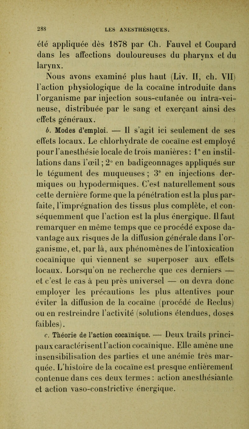 été appliquée dès 1878 par Ch. Fauvel et Coupard dans les affections douloureuses du pharynx et du larynx. Nous avons examiné plus haut (Liv. II, ch. VII) l’action physiologique de la cocaïne introduite dans l’organisme par injection sous-cutanée ou intra-vei- neuse, distribuée par le sang et exerçant ainsi des effets généraux. b. Modes d’emploi. — Il s’agit ici seulement de ses effets locaux. Le chlorhydrate de cocaïne est employé pour l’anesthésie locale de trois manières : 1° en instil- lations dans l’œil ; 2° en badigeonnages appliqués sur le tégument des muqueuses ; 3° en injections der- miques ou hypodermiques. C’est naturellement sous cette dernière forme que la pénétration est la plus par- faite, l’imprégnation des tissus plus complète, et con- séquemment que l’action est la plus énergique, il faut remarquer en même temps que ce procédé expose da- vantage aux risques de la diffusion générale dans l’or- ganisme, et, parla, aux phénomènes de l’intoxication cocaïnique qui viennent se superposer aux effets locaux. Lorsqu’on ne recherche que ces derniers — et c’est le cas à peu près universel — on devra donc employer les précautions les plus attentives pour éviter la diffusion de la cocaïne (procédé de Reclus) ou en restreindre l’activité (solutions étendues, doses faibles). c. Théorie de l’action cocaïnique. — Deux traits princi- paux caractérisent l’action cocaïnique. Elle amène une insensibilisation des parties et une anémie très mar- quée. L’histoire de la cocaïne est presque entièrement contenue dans ces deux termes : action anesthésiante et action vaso-constrictive énergique.