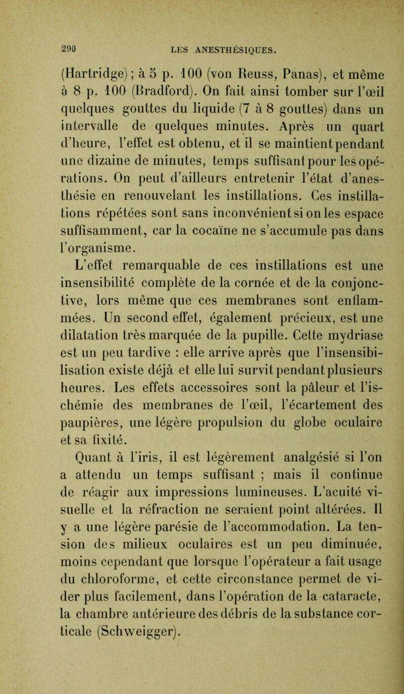 (Hartridge) ; à 5 p. 100 (von Reuss, Panas), et même à 8 p. 100 (Bradford). On fait ainsi tomber sur l’œil quelques gouttes du liquide (7 à 8 gouttes) dans un intervalle de quelques minutes. Après un quart d’heure, l’effet est obtenu, et il se maintient pendant une dizaine de minutes, temps suffisant pour les opé- rations. On peut d’ailleurs entretenir l’état d’anes- thésie en renouvelant les instillations. Ces instilla- tions répétées sont sans inconvénient si on les espace suffisamment, car la cocaïne ne s’accumule pas dans l’organisme. L’effet remarquable de ces instillations est une insensibilité complète de la cornée et de la conjonc- tive, lors même que ces membranes sont enflam- mées. Un second effet, également précieux, est une dilatation très marquée de la pupille. Cette mydriase est un peu tardive : elle arrive après que l’insensibi- lisation existe déjà et elle lui survit pendant plusieurs heures. Les effets accessoires sont la pâleur et l’is- chémie des membranes de l’œil, l’écartement des paupières, une légère propulsion du globe oculaire et sa fixité. Quant à l’iris, il est légèrement analgésié si l’on a attendu un temps suffisant ; mais il continue de réagir aux impressions lumineuses. L’acuité vi- suelle et la réfraction ne seraient point altérées. Il y a une légère parésie de l’accommodation. La ten- sion des milieux oculaires est un peu diminuée, moins cependant que lorsque l’opérateur a fait usage du chloroforme, et cette circonstance permet de vi- der plus facilement, dans l’opération de la cataracte, la chambre antérieure des débris de la substance cor- ticale (Schweigger).