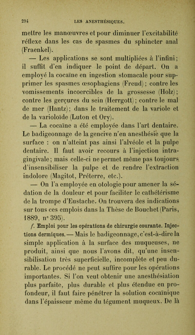 mettre les manœuvres et pour diminuer l’excitabilité réflexe dans les cas de spasmes du sphincter anal (Fraenkel). — Les applications se sont multipliées à l’infini; il suffit d’en indiquer le point de départ. On a employé la cocaïne en ingestion stomacale pour sup- primer les spasmes œsophagiens (Freud) ; contre les vomissements incoercibles de la grossesse (Holz) ; contre les gerçures du sein (Herrgott) ; contre le mal de mer (Hantz); dans le traitement de la variole et de la varioloïde (Luton et Ory). — La cocaïne a été employée dans l’art dentaire. Le badigeonnage de la gencive n’en anesthésie que la surface : on n’atteint pas ainsi l’alvéole et la pulpe dentaire. Il faut avoir recours à l’injection intra- gingivale; mais celle-ci ne permet même pas toujours d’insensibiliser la pulpe et de rendre l’extraction indolore (Magitot, Préterre, etc.). — On l’a employée en otologie pour amener la sé- dation de la douleur et pour faciliter le cathétérisme de la trompe d’Eustache. On trouvera des indications sur tous ces emplois dans la Thèse de Bouchet (Paris, 1889, n° 395). f. Emploi pour les opérations de chirurgie courante. Injec- tions dermiques. — Mais le badigeonnage, c’est-à-dire la simple application à la surface des muqueuses, ne produit, ainsi que nous l’avons dit, qu’une insen- sibilisation très superficielle, incomplète et peu du- rable. Le procédé ne peut suffire pour les opérations importantes. Si l’on veut obtenir une anesthésiàtion plus parfaite, plus durable et plus étendue en pro- fondeur, il faut faire pénétrer la solution cocaïnique dans l’épaisseur même du tégument muqueux. De là