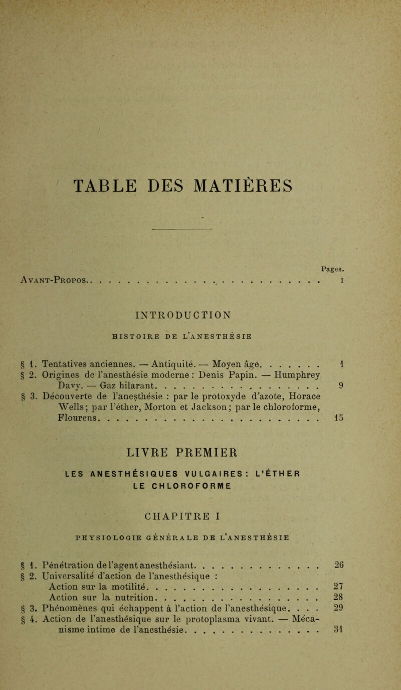 TABLE DES MATIÈRES Pages. Avant-Propos , i INTRODUCTION HISTOIRE DE l’aNESTHÉSIE § 1. Tentatives anciennes.—Antiquité.— Moyen âge 1 § 2. Origines de l’anesthésie moderne : Denis Papin. — Humphrey Davy. — Gaz hilarant 9 § 3. Découverte de l’anesthésie : par le protoxyde d’azote, Horace Wells; par l’éther, Morton et Jackson; parle chloroforme, Flourens 15 LIVRE PREMIER LES ANESTHÉSIQUES VULGAIRES: L’ÉTHER LE CHLOROFORME CHAPITRE I PHYSIOLOGIE GÉNÉRALE DE l’aNESTHÉSIE § 1. Pénétration de l’agent anesthésiant 26 § 2. Universalité d’action de l’anesthésique : Action sur la motilité 27 Action sur la nutrition 28 § 3. Phénomènes qui échappent à l’action de l’anesthésique. ... 29 § 4. Action de l’anesthésique sur le protoplasma vivant. — Méca- nisme intime de l’anesthésie 31