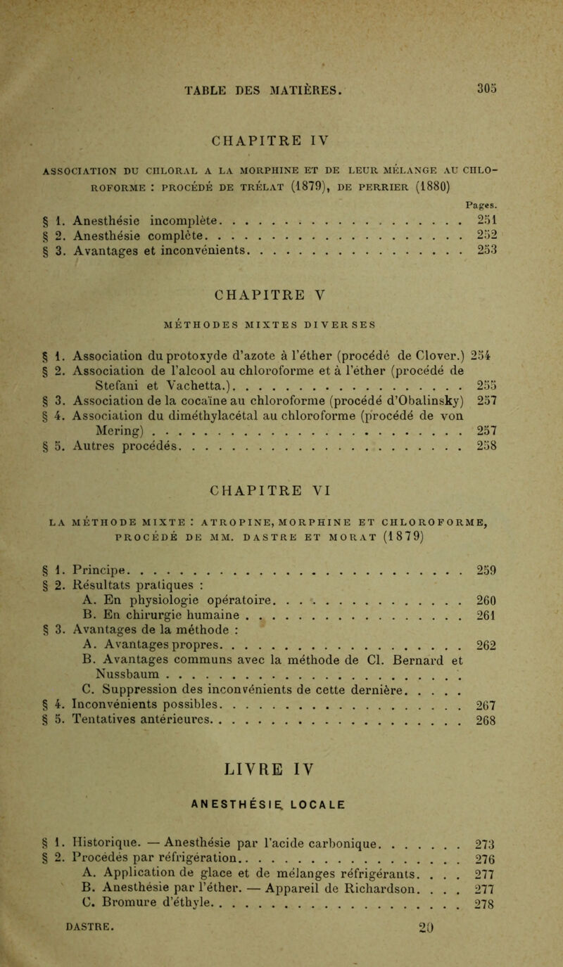 CHAPITRE IV ASSOCIATION DU CHLORAL A LA MORPHINE ET DE LEUR MELANGE AU CHLO- ROFORME : PROCÉDÉ DE TRÉLAT (1879), DE PERRIER (1880) Pages. § 1. Anesthésie incomplète 251 § 2. Anesthésie complète 252 § 3. Avantages et inconvénients 253 CHAPITRE V MÉTHODES MIXTES DIVERSES § 1. Association du protoxyde d’azote à l’éther (procédé de Clover.) 254 § 2. Association de l’alcool au chloroforme et à l’éther (procédé de Stéfani et Vachetta.) 255 § 3. Association de la cocaïne au chloroforme (procédé d’Obalinsky) 257 § 4. Association du diméthylacétal au chloroforme (procédé de von Mering) 257 § 5. Autres procédés 258 CHAPITRE VI LA MÉTHODE MIXTE : A T R O PI NE, M O R P HIN E ET CHLOROFORME, PROCÉDÉ DE MM. DASTRE ET MORAT (1879) § 1. Principe 259 § 2. Résultats pratiques : A. En physiologie opératoire 260 B. En chirurgie humaine 261 § 3. Avantages de la méthode : A. Avantages propres 262 B. Avantages communs avec la méthode de Cl. Bernard et Nussbaum C. Suppression des inconvénients de cette dernière § 4. Inconvénients possibles 267 § 5. Tentatives antérieures 268 LIVRE IV ANESTHÉSIER LOCALE § 1. Historique. — Anesthésie par l’acide carbonique 273 § 2. Procédés par réfrigération 276 A. Application de glace et de mélanges réfrigérants. . . . 277 B. Anesthésie par l’éther. — Appareil de Richardson. ... 277 C. Bromure d’éthyle 278 DASTRE. 20