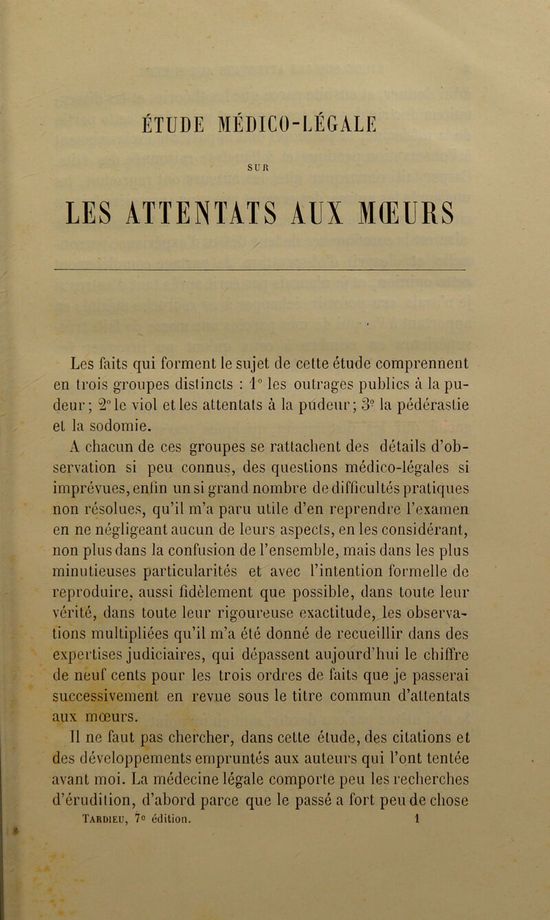 SUR LES ATTENTATS AUI MŒURS Les faits qui forment le sujet de cette étude comprennent en trois groupes distincts : 1° les outrages publics à la pu- deur; 2” le viol et les attentats à la pudeur; 3- la pédérastie et la sodomie. A chacun de ces groupes se rattachent des détails d’ob- servation si peu connus, des questions médico-légales si imprévues, enfin un si grand nombre de difficultés pratiques non résolues, qu’il m’a paru utile d’en reprendre l’examen en ne négligeant aucun de leurs aspects, en les considérant, non plus dans la confusion de l’ensemble, mais dans les plus minutieuses particularités et avec l’intention formelle de reproduire, aussi fidèlement que possible, dans toute leur vérité, dans toute leur rigoureuse exactitude, les observa- tions multipliées qu’il m’a été donné de recueillir dans des expertises judiciaires, qui dépassent aujourd’hui le chiffre de neuf cents pour les trois ordres de faits que je passerai successivement en revue sous le titre commun d’attentats aux mœurs. Il ne faut pas chercher, dans cette élude, des citations et des développements empruntés aux auteurs qui l’ont tentée avant moi. La médecine légale comporte peu les recherches d’érudition, d’abord parce que le passé a fort pende chose