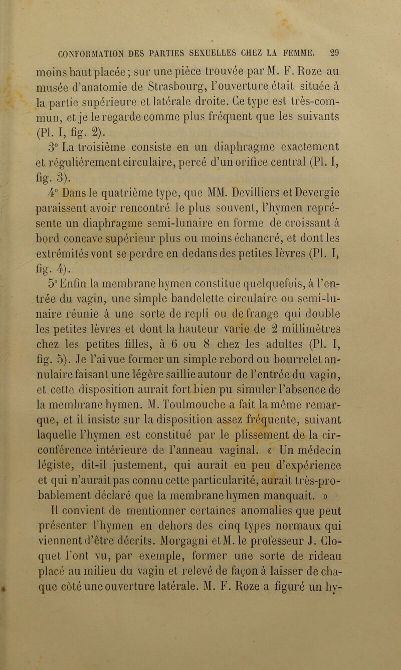 moins haut placée ; sur une pièce trouvée par M. F. Roze au musée d’anatomie de Strasbourg, l’ouverture était située à la partie supérieure et latérale droite. Ce type est très-com- mun, et je le regarde comme plus fréquent que les suivants (PI. I, fig. 2). 3” La troisième consiste en un diaphragme exactement et régulièrement circulaire, percé d’un orifice central (PL 1, fig. 3). 4° Dans le quatrième type, que MM. Devilliers etDevergie paraissent avoir rencontré le plus souvent, l’hymen repré- sente un diaphragme semi-lunaire en forme de croissant à bord concave supérieur plus ou moins échaneré, et dont les extrémités vont se perdre en dedans des petites lèvres (PL I, fig. 4). 5° Enfin la membrane hymen constitue quelquefois, à l’en- trée du vagin, une simple bandelette circulaire ou semi-lu- naire réunie à une sorte de repli ou de frange qui double les petites lèvres et dont la hauteur varie de 2 millimètres chez les petites filles, à 6 ou 8 chez les adultes (PI. I, fig. 5). Je l’ai vue former un simple rebord ou bourrelet an- nulaire faisant une légère saillie autour de l’entrée du vagin, et eette disposition aurait fort bien pu simuler l’absence de la membrane hymen. M. Toulmouche a fait la même remar- que, et il insiste sur la disposition assez fréquente, suivant laquelle l’hymen est constitué par le plissement de la cir- conférence intérieure de Panneau vaginal. « Un médecin légiste, dit-il justement, qui aurait eu peu d’expérience et qui n’aurait pas connu cette particularité, aurait très-pro- bablement déclaré que la membrane hymen manquait. » Il convient de mentionner certaines anomalies que peut présenter l’hymen en dehors des cinq types normaux qui viennent d’être décrits. Morgagni etM. le professeur J. Glo- quet l’ont vu, par exemple, former une sorte de rideau placé au milieu du vagin et relevé de façon à laisser de cha- que côté une ouverture latérale. M. F. Roze a figuré un hy-