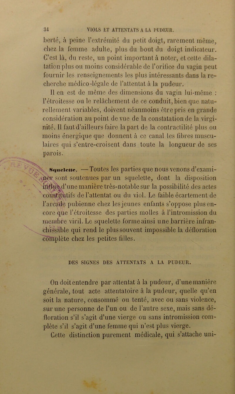 bertc, ù peine rcxLrémiLé du petit doigt, rarement même, chez la femme adulte, plus du bout du doigt indicateur. C’esl là, du reste, un point important à noter, et cette dila- tation plus ou moins considérable de l’orifice du vagin peut fournir les renseignements les plus intéressants dans la re- cherche médico-légale de l’attentat à la pudeur. Il en est de même des dimensions du vagin lui-même : l’étroitesse ou le relâchement de ce conduit, bien que natu- rellement variables, doivent néanmoins être pris en grande considération au point de vue de la constatation de la virgi- nité. Il faut d’ailleurs faire la part de la contractilité plus ou moins énergique que donnent à ce canal les fibres muscu- laires qui s’entre-croisent dans toute la longueur de ses parois. Sfineictte. —Toutes les parties que nous venons d’exami- r sont soutenues par un squelette, dont la disposition ^ >hi^^’une manière très-notable sur la possibilité des actes cd^^^utifs de l’attentat ou du viol. Le faible écartement de rarca“de pubienne chez les jeunes enfants s’oppose plus en- core que l’étroitesse des parties molles à l’intromission du membre viril. Le squelette forme ainsi une barrière infran- ^ • • chîs'sable qui rend le plus souvent impossible la défloration complète chez les petites filles. DES SIGNES DES ATTENTATS A LA PUDEUR. On doit entendre par attentat à la pudeur, d’une manière générale, tout acte attentatoire à la pudeur, quelle qu’en soit la nature, consommé ou tenté, avec ou sans violence, sur une personne de l’un ou de l’autre sexe, mais sans dé- floration s’il s’agit d’une vierge ou sans intromission com- plète s’il s’agit d’une femme qui n’est plus vierge. Cette distinction purement médicale, qui s’attache uni-