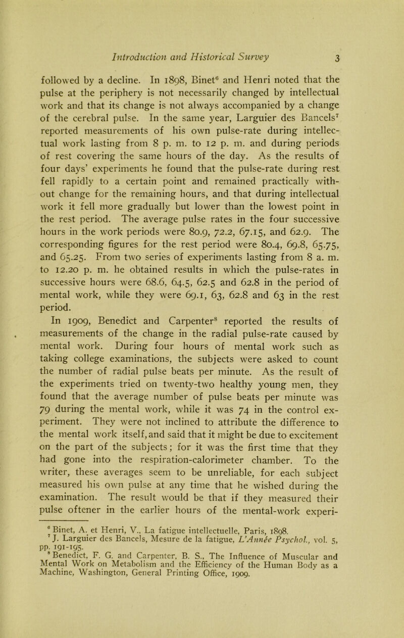 followed by a decline. In 1898, Binet0 and Henri noted that the pulse at the periphery is not necessarily changed by intellectual work and that its change is not always accompanied by a change of the cerebral pulse. In the same year, Larguier des Bancels* 7 reported measurements of his own pulse-rate during intellec- tual work lasting from 8 p. m. to 12 p. m. and during periods of rest covering the same hours of the day. As the results of four days’ experiments he found that the pulse-rate during rest fell rapidly to a certain point and remained practically with- out change for the remaining hours, and that during intellectual work it fell more gradually but lower than the lowest point in the rest period. The average pulse rates in the four successive hours in the work periods were 80.9, 72.2, 67.15, and 62.9. The corresponding figures for the rest period were 80.4, 69.8, 65.75, and 65.25. From two series of experiments lasting from 8 a. m. to 12.20 p. m. he obtained results in which the pulse-rates in successive hours were 68.6, 64.5, 62.5 and 62.8 in the period of mental work, while they were 69.1, 63, 62.8 and 63 in the rest period. In 1909, Benedict and Carpenter8 reported the results of measurements of the change in the radial pulse-rate caused by mental work. During four hours of mental work such as taking college examinations, the subjects were asked to count the number of radial pulse beats per minute. As the result of the experiments tried on twenty-two healthy young men, they found that the average number of pulse beats per minute was 79 during the mental work, while it was 74 in the control ex- periment. They were not inclined to attribute the difference to the mental work itself, and said that it might be due to excitement on the part of the subjects; for it was the first time that they had gone into the respiration-calorimeter chamber. To the writer, these averages seem to be unreliable, for each subject measured his own pulse at any time that he wished during the examination. The result would be that if they measured their pulse oftener in the earlier hours of the mental-work experi- 0 Binet, A. et Henri, V., La fatigue intellectuelle, Paris, 1898. 7 J- Larguier des Bancels, Mesure de la fatigue, L’Annee Psychol., vol. 5, pp. 191-195. 8 Benedict, F. G. and Carpenter, B. S., The Influence of Muscular and Mental Work on Metabolism and the Efficiency of the LIuman Body as a Machine, Washington, General Printing Office, 1909.