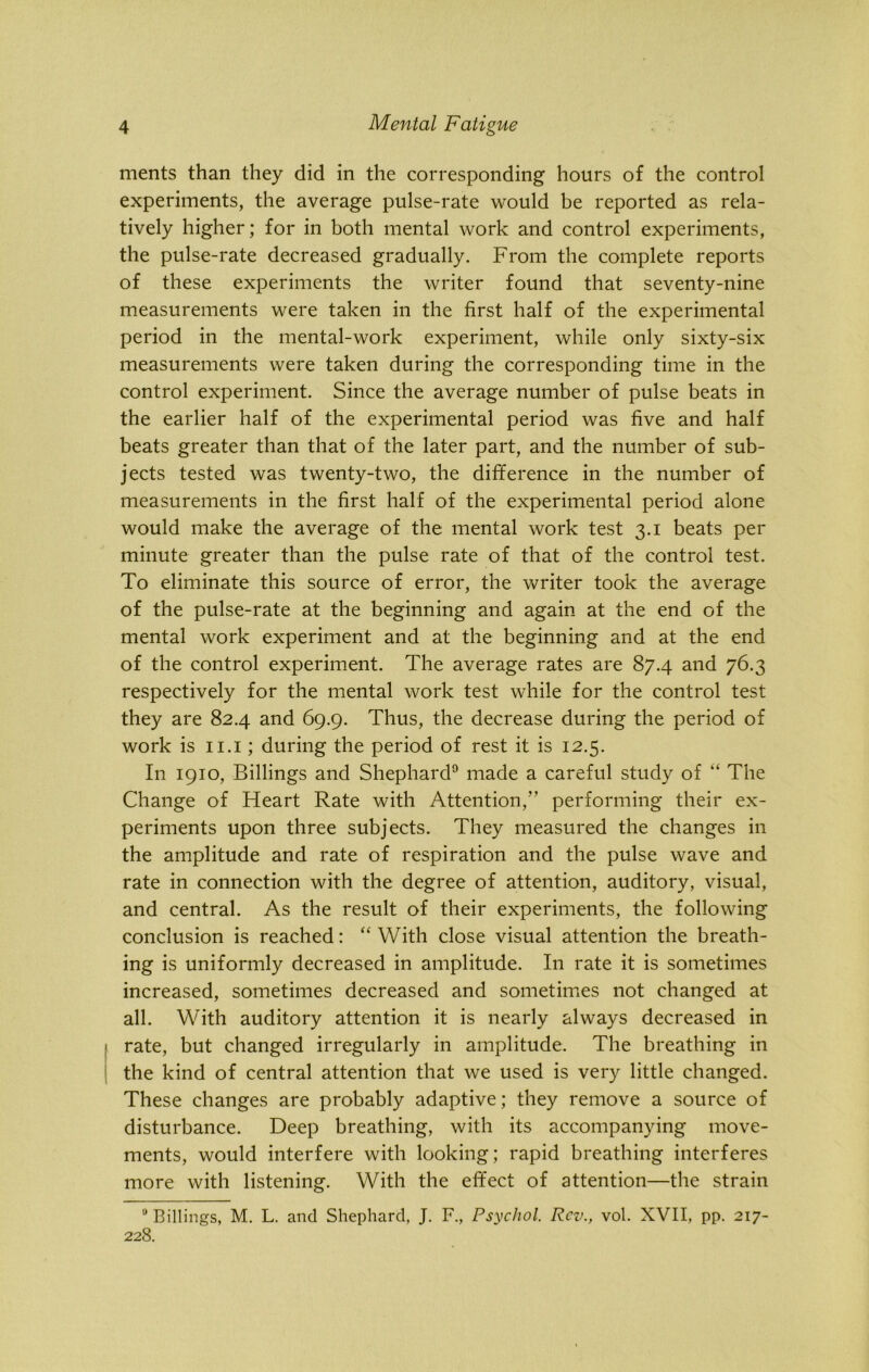 ments than they did in the corresponding hours of the control experiments, the average pulse-rate would be reported as rela- tively higher; for in both mental work and control experiments, the pulse-rate decreased gradually. From the complete reports of these experiments the writer found that seventy-nine measurements were taken in the first half of the experimental period in the mental-work experiment, while only sixty-six measurements were taken during the corresponding time in the control experiment. Since the average number of pulse beats in the earlier half of the experimental period was five and half beats greater than that of the later part, and the number of sub- jects tested was twenty-two, the difference in the number of measurements in the first half of the experimental period alone would make the average of the mental work test 3.1 beats per minute greater than the pulse rate of that of the control test. To eliminate this source of error, the writer took the average of the pulse-rate at the beginning and again at the end of the mental work experiment and at the beginning and at the end of the control experiment. The average rates are 87.4 and 76.3 respectively for the mental work test while for the control test they are 82.4 and 69.9. Thus, the decrease during the period of work is 11.1; during the period of rest it is 12.5. In 1910, Billings and Shephard9 made a careful study of “ The Change of Heart Rate with Attention,” performing their ex- periments upon three subjects. They measured the changes in the amplitude and rate of respiration and the pulse wave and rate in connection with the degree of attention, auditory, visual, and central. As the result of their experiments, the following conclusion is reached: “ With close visual attention the breath- ing is uniformly decreased in amplitude. In rate it is sometimes increased, sometimes decreased and sometimes not changed at all. With auditory attention it is nearly always decreased in rate, but changed irregularly in amplitude. The breathing in the kind of central attention that we used is very little changed. These changes are probably adaptive; they remove a source of disturbance. Deep breathing, with its accompanying move- ments, would interfere with looking; rapid breathing interferes more with listening. With the effect of attention—the strain 9 Billings, M. L. and Shephard, J. F., Psychol. Rev., vol. XVII, pp. 217- 228.