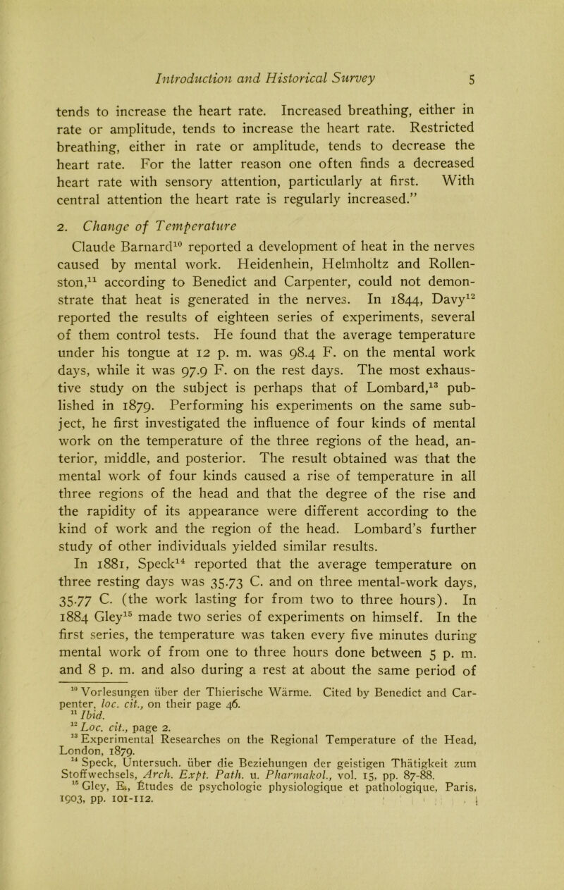 tends to increase the heart rate. Increased breathing, either in rate or amplitude, tends to increase the heart rate. Restricted breathing, either in rate or amplitude, tends to decrease the heart rate. For the latter reason one often finds a decreased heart rate with sensory attention, particularly at first. With central attention the heart rate is regularly increased.” 2. Change of Temperature Claude Barnard10 reported a development of heat in the nerves caused by mental work. Heidenhein, Helmholtz and Rollen- ston,* 11 according to Benedict and Carpenter, could not demon- strate that heat is generated in the nerves. In 1844, Davy12 reported the results of eighteen series of experiments, several of them control tests. He found that the average temperature under his tongue at 12 p. m. was 98.4 F. on the mental work days, while it was 97.9 F. on the rest days. The most exhaus- tive study on the subject is perhaps that of Lombard,13 pub- lished in 1879. Performing his experiments on the same sub- ject, he first investigated the influence of four kinds of mental work on the temperature of the three regions of the head, an- terior, middle, and posterior. The result obtained was that the mental work of four kinds caused a rise of temperature in all three regions of the head and that the degree of the rise and the rapidity of its appearance were different according to the kind of work and the region of the head. Lombard’s further study of other individuals yielded similar results. In 1881, Speck14 reported that the average temperature on three resting days was 35.73 C. and on three mental-work days, 35-77 C. (the work lasting for from two to three hours). In 1884 Gley15 made two series of experiments on himself. In the first series, the temperature was taken every five minutes during mental work of from one to three hours done between 5 p. m. and 8 p. m. and also during a rest at about the same period of 10 Vorlesungen iiber der Thierische Warme. Cited by Benedict and Car- penter, loc. cit., on their page 46. 11 Ibid. 12 Loc. cit., page 2. 33 Experimental Researches on the Regional Temperature of the Head, London, 1879. 14 Speck, (Jntersuch. iiber die Beziehungen der geistigen Thatigkeit zum Stoffwechsels, Arch. Expt. Path. u. Pharmakol., vol. 15, pp. 87-88. ir’ Gley, R, Ltudes de psychologic physiologique et pathologique, Paris. 1903, pp. 101-112. ; : | m: : , 1