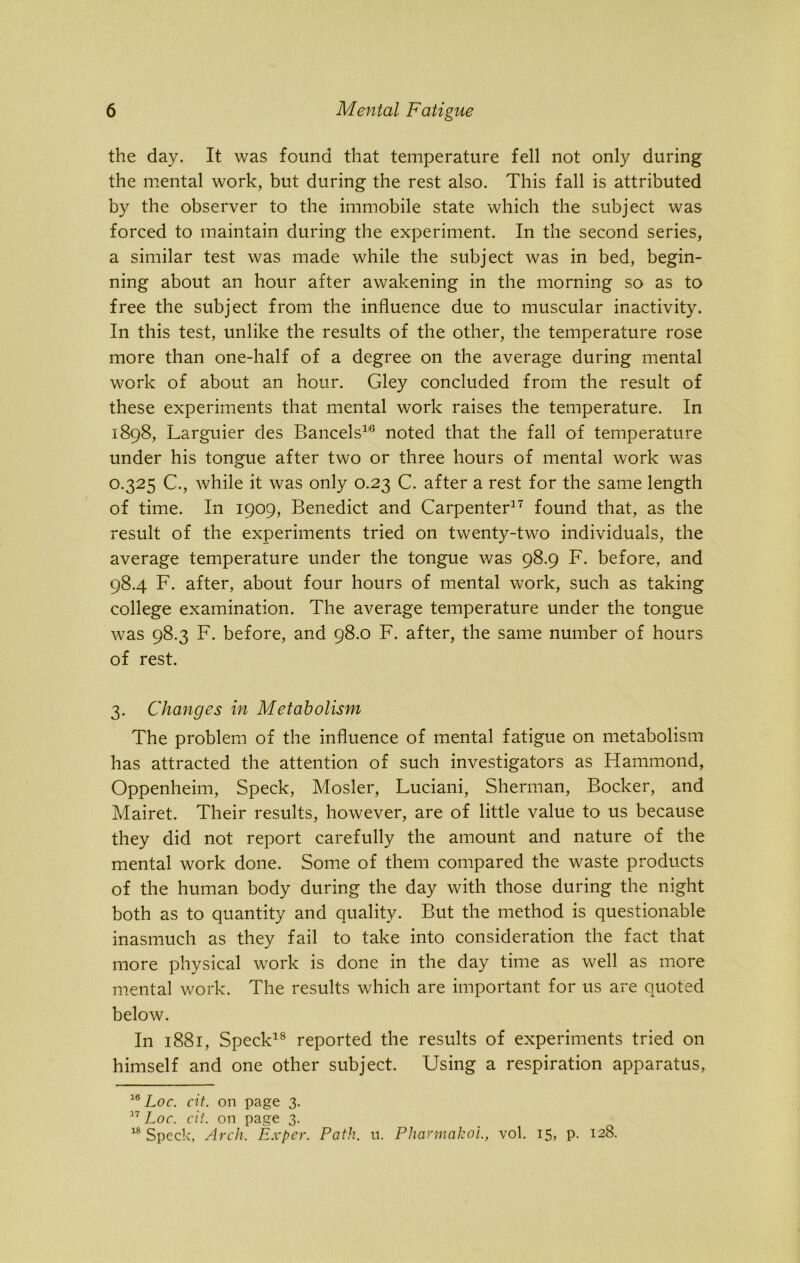 the day. It was found that temperature fell not only during the mental work, but during the rest also. This fall is attributed by the observer to the immobile state which the subject was forced to maintain during the experiment. In the second series, a similar test was made while the subject was in bed, begin- ning about an hour after awakening in the morning so as to free the subject from the influence due to muscular inactivity. In this test, unlike the results of the other, the temperature rose more than one-half of a degree on the average during mental work of about an hour. Gley concluded from the result of these experiments that mental work raises the temperature. In 1898, Larguier des Bancels1'6 noted that the fall of temperature under his tongue after two or three hours of mental work was 0.325 C., while it was only 0.23 C. after a rest for the same length of time. In 1909, Benedict and Carpenter17 found that, as the result of the experiments tried on twenty-two individuals, the average temperature under the tongue was 98.9 F. before, and 98.4 F. after, about four hours of mental work, such as taking college examination. The average temperature under the tongue was 98.3 F. before, and 98.0 F. after, the same number of hours of rest. 3. Changes in Metabolism The problem of the influence of mental fatigue on metabolism has attracted the attention of such investigators as Hammond, Oppenheim, Speck, Mosler, Luciani, Sherman, Bocker, and Mairet. Their results, however, are of little value to us because they did not report carefully the amount and nature of the mental work done. Some of them compared the waste products of the human body during the day with those during the night both as to quantity and quality. But the method is questionable inasmuch as they fail to take into consideration the fact that more physical work is done in the day time as well as more mental work. The results which are important for us are quoted below. In 1881, Speck18 reported the results of experiments tried on himself and one other subject. Using a respiration apparatus, 10 Loc. cit. on page 3. 17 Loc. cit. on page 3. 18 Speck, Arch. Exper. Path. u. Pharmakol, vol. 15, p. 128.