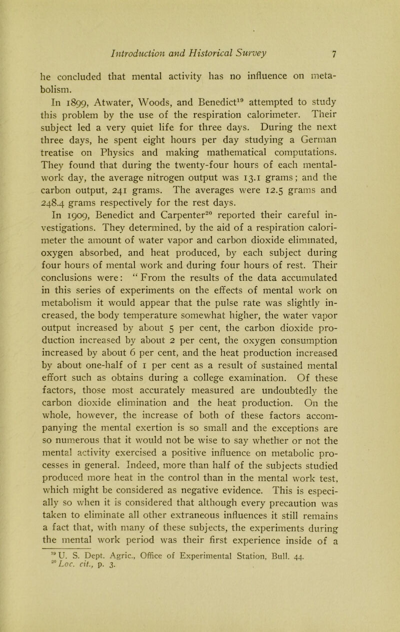 he concluded that mental activity has no influence on meta- bolism. In 1899, Atwater, Woods, and Benedict19 attempted to study this problem by the use of the respiration calorimeter. Their subject led a very quiet life for three days. During the next three days, he spent eight hours per day studying a German treatise on Physics and making mathematical computations. They found that during the twenty-four hours of each mental- work day, the average nitrogen output was 13.1 grams; and the carbon output, 241 grams. The averages were 12.5 grams and 248.4 grams respectively for the rest days. In 1909, Benedict and Carpenter20 reported their careful in- vestigations. They determined, by the aid of a respiration calori- meter the amount of water vapor and carbon dioxide eliminated, oxygen absorbed, and heat produced, by each subject during four hours of mental work and during four hours of rest. Their conclusions were: “From the results of the data accumulated in this series of experiments on the effects of mental work on metabolism it would appear that the pulse rate was slightly in- creased, the body temperature somewhat higher, the water vapor output increased by about 5 per cent, the carbon dioxide pro- duction increased by about 2 per cent, the oxygen consumption increased by about 6 per cent, and the heat production increased by about one-half of 1 per cent as a result of sustained mental effort such as obtains during a college examination. Of these factors, those most accurately measured are undoubtedly the carbon dioxide elimination and the heat production. On the whole, however, the increase of both of these factors accom- panying the mental exertion is so small and the exceptions are so numerous that it would not be wise to say whether or not the mental activity exercised a positive influence on metabolic pro- cesses in general. Indeed, more than half of the subjects studied produced more heat in the control than in the mental work test, which might be considered as negative evidence. This is especi- ally so when it is considered that although every precaution was taken to eliminate all other extraneous influences it still remains a fact that, with many of these subjects, the experiments during the mental work period was their first experience inside of a 19 U. S. Dept. Agric., Office of Experimental Station, Bull. 44. 20 Loc. cit., p. 3.