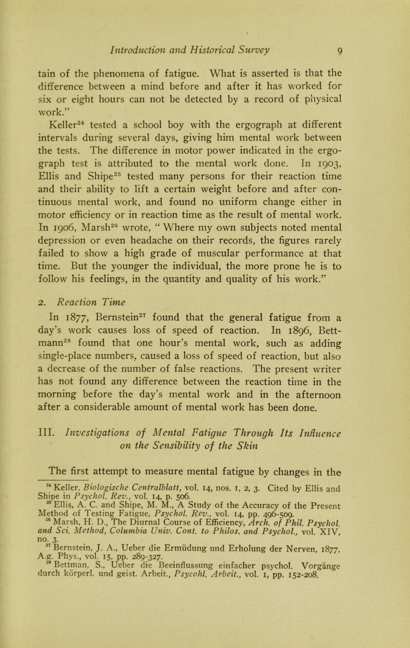tain of the phenomena of fatigue. What is asserted is that the difference between a mind before and after it has worked for six or eight hours can not be detected by a record of physical work.” Keller24 tested a school boy with the ergograph at different intervals during several days, giving him mental work between the tests. The difference in motor power indicated in the ergo- graph test is attributed to the mental work done. In 1903, Ellis and Shipe25 tested many persons for their reaction time and their ability to lift a certain weight before and after con- tinuous mental work, and found no uniform change either in motor efficiency or in reaction time as the result of mental work. In 1906, Marsh20 wrote, “ Where my own subjects noted mental depression or even headache on their records, the figures rarely failed to show a high grade of muscular performance at that time. But the younger the individual, the more prone he is to follow his feelings, in the quantity and quality of his work.” 2. Reaction Time In 1877, Bernstein27 found that the general fatigue from a day’s work causes loss of speed of reaction. In 1896, Bett- mann28 found that one hour’s mental work, such as adding single-place numbers, caused a loss of speed of reaction, but also a decrease of the number of false reactions. The present writer has not found any difference between the reaction time in the morning before the day’s mental work and in the afternoon after a considerable amount of mental work has been done. III. Investigations of Mental Fatigue Through Its Influence on the Sensibility of the Skin The first attempt to measure mental fatigue by changes in the 24 Keller, Biologische Centralblatt, vol. 14, nos. 1, 2, 3. Cited by Ellis and Shipe in Psychol. Rev., vol. 14, p. 506. 25 Ellis, A. C. and Shipe, M. M., A Study of the Accuracy of the Present Method of Testing Fatigue, Psychol. Rev., vol. 14, pp. 496-509. 20 Marsh, H. D., The Diurnal Course of Efficiency, Arch, of Phil. Psychol, and Sci. Method, Columbia Univ. Cont. to Philos, and Psychol., vol. XIV, no. 3. 27 Bernstein, J. A., Ueber die Ermiidung und Erholung der Nerven, 1877, A.g. Phys., vol. 15, pp. 289-327. 28 Bettman, S., Ueber die Beeinflussung einfacher psychol. Vorgange durch korperl. und geist. Arbeit., Psycohl. Arbeit., vol. 1, pp. 152-208.
