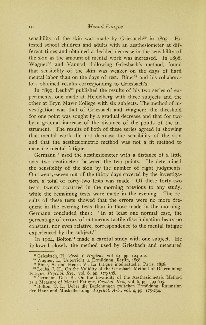 sensibility of the skin was made by Griesbach29 in 1895. He tested school children and adults with an aesthesiometer at dif- ferent times and obtained a decided decrease in the sensibility of the skin as the amount of mental work was increased. In 1898, Wagner30 and Vannod, following Griesbach’s method, found that sensibility of the skin was weaker on the days of hard mental labor than on the days of rest. Binet31 and his collabora- tors obtained results corresponding to Griesbach’s. In 1899, Leuba32 published the results of his two series of ex- periments, one made at Heidelberg with three subjects and the other at Bryn Mawr College with six subjects. The method of in- vestigation was that of Griesbach and Wagner: the threshold for one point was sought by a gradual decrease and that for two by a gradual increase of the distance of the points of the in- strument. The results of both of these series agreed in showing that mental work did not decrease the sensibility of the skin and that the aesthesiometric method was not a fit method to measure mental fatigue. Germann33 used the aesthesiometer with a distance of a little over two centimeters between the two points. He determined the sensibility of the skin by the number of right judgments. On twenty-seven out of the thirty days covered by the investiga- tion, a total of forty-two tests was made. Of these forty-two tests, twenty occurred in the morning previous to any study, while the remaining tests were made in the evening. The re- sults of these tests showed that the errors were no more fre- quent in the evening tests than in those made in the morning. Germann concluded thus: “ In at least one normal case, the percentage of errors of cutaneous tactile discrimination bears no constant, nor even relative, correspondence to the mental fatigue experienced by the subject.” In 1904, Bolton34 made a careful study with one subject. He followed closely the method used by Griesbach and measured 20 Griesbach, H., Arch. f. Hygiene, vol. 24, pp. 124-212. 30 Wagner, L., Unterricht u. Ermiidung, Berlin, 1898. 31 Binet, A. and Henri, V., La fatigue intellectuelle, Paris, 1898. 32 Leuba, J. H., On the Validity of the Griesbach Method of Determining Fatigue, Psychol. Rev., vol. 6, pp. 573-598. 33 Germann, Geo. B., On the Invalidity of the Aesthesiometric Method as a Measure of Mental Fatigue, Psychol. Rev., vol. 6, pp. 599-605. 34 Bolton, T. L., Ueber die Beziehungen zwischen Ermiidung, Raumsinn