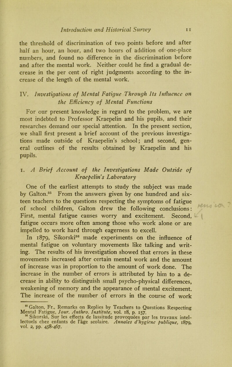 the threshold of discrimination of two points before and after half an hour, an hour, and two hours of addition of one-place numbers, and found no difference in the discrimination before and after the mental work. Neither could he find a gradual de- crease in the per cent of right judgments according to the in- crease of the length of the mental work. IV. Investigations of Mental Fatigue Through Its Influence on the Efficiency of Mental Functions For our present knowledge in regard to the problem, we are most indebted to Professor Kraepelin and his pupils, and their researches demand our special attention. In the present section, we shall first present a brief account of the previous investiga- tions made outside of Kraepelurs school; and second, gen- eral outlines of the results obtained by Kraepelin and his pupils. i. A Brief Account of the Investigations Made Outside of Kraepelin’s Laboratory One of the earliest attempts to study the subject was made by Galton.35 From the answers given by one hundred and six- teen teachers to the questions respecting the symptoms of fatigue of school children, Galton drew the following conclusions: First, mental fatigue causes worry and excitement. Second, fatigue occurs more often among those who work alone or are impelled to work hard through eagerness to excell. In 1879, Sikorski36 made experiments on the influence of mental fatigue on voluntary movements like talking and writ- ing. The results of his investigation showed that errors in these movements increased after certain mental work and the amount of increase was in proportion to the amount of work done. The increase in the number of errors is attributed by him to a de- crease in ability to distinguish small psycho-physical differences, weakening of memory and the appearance of mental excitement. The increase of the number of errors in the course of work 35 Galton, Fr., Remarks on Replies by Teachers to Questions Respecting Mental Fatigue, lour. Anthro. Institute, vol. 18, p. 157. 36 Sikorski, Sur les effects de lassitude provoquees par les travaux intel- lectuels chez enfants de l’age scolaire. Annales d’hygiene bublique, 1870, vol. 2, pp. 458-467.