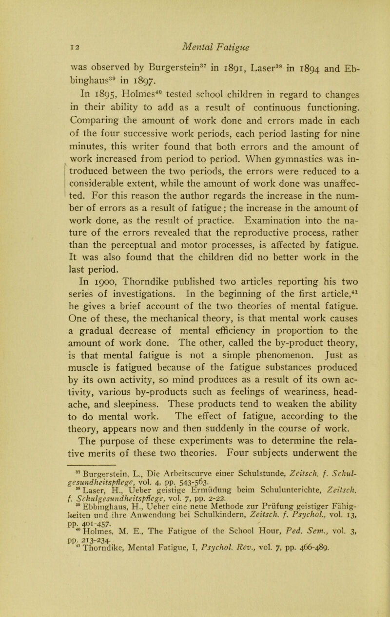 was observed by Burgerstein37 in 1891, Laser38 in 1894 and Eb- binghaus39 in 1897. In 1895, Holmes40 tested school children in regard to changes in their ability to add as a result of continuous functioning. Comparing the amount of work done and errors made in each of the four successive work periods, each period lasting for nine minutes, this writer found that both errors and the amount of work increased from period to period. When gymnastics was in- troduced between the two periods, the errors were reduced to a considerable extent, while the amount of work done was unaffec- ted. For this reason the author regards the increase in the num- ber of errors as a result of fatigue; the increase in the amount of work done, as the result of practice. Examination into the na- ture of the errors revealed that the reproductive process, rather than the perceptual and motor processes, is affected by fatigue. It was also found that the children did no better work in the last period. In 1900, Thorndike published two articles reporting his two series of investigations. In the beginning of the first article,41 he gives a brief account of the two theories of mental fatigue. One of these, the mechanical theory, is that mental work causes a gradual decrease of mental efficiency in proportion to the amount of work done. The other, called the by-product theory, is that mental fatigue is not a simple phenomenon. Just as muscle is fatigued because of the fatigue substances produced by its own activity, so mind produces as a result of its own ac- tivity, various by-products such as feelings of weariness, head- ache, and sleepiness. These products tend to weaken the ability to do mental work. The effect of fatigue, according to the theory, appears now and then suddenly in the course of work. The purpose of these experiments was to determine the rela- tive merits of these two theories. Four subjects underwent the 37 Burgerstein, L., Die Arbeitscurve einer Schulstunde, Zcitsch. f. Schul- gesundlieitspflcge, vol. 4, pp. 543_563- 38 Laser, H., Ueber geistige Ermtidung beim Schulunterichte, Zcitsch. f. Schulgcsundheitspflcge, vol. 7, pp. 2-22. 39 Ebbinghaus, H., Ueber eine neue Methode zur Priifung geistiger Fahig- keiten und ihre Anwendung bei Schulkindern, Zcitsch, f. Psychol, vol. 13, pp. 401-457. 40 Holmes, M. E., The Fatigue of the School Hour, Pcd, Sent., vol. 3, pp. 213-234. 41 Thorndike, Mental Fatigue, I, Psychol. Rev., vol. 7, pp. 466-489.