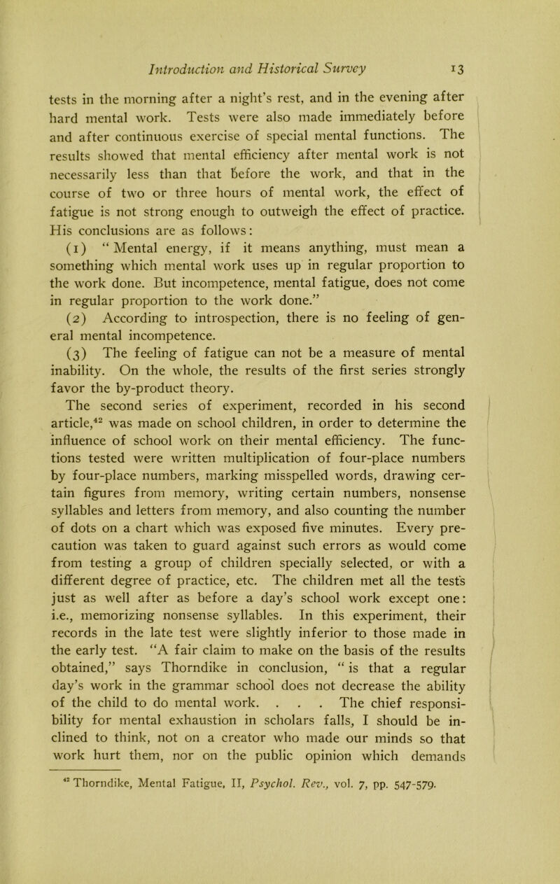 tests in the morning after a night’s rest, and in the evening after hard mental work. Tests were also made immediately before and after continuous exercise of special mental functions. The results showed that mental efficiency after mental work is not necessarily less than that before the work, and that in the course of two or three hours of mental work, the effect of fatigue is not strong enough to outweigh the effect of practice. His conclusions are as follows: (1) “Mental energy, if it means anything, must mean a something which mental wTork uses up in regular proportion to the work done. But incompetence, mental fatigue, does not come in regular proportion to the work done.” (2) According to introspection, there is no feeling of gen- eral mental incompetence. (3) The feeling of fatigue can not be a measure of mental inability. On the whole, the results of the first series strongly favor the by-product theory. The second series of experiment, recorded in his second article,42 was made on school children, in order to determine the influence of school work on their mental efficiency. The func- tions tested were written multiplication of four-place numbers by four-place numbers, marking misspelled words, drawing cer- tain figures from memory, writing certain numbers, nonsense syllables and letters from memory, and also counting the number of dots on a chart which was exposed five minutes. Every pre- caution was taken to guard against such errors as would come from testing a group of children specially selected, or with a different degree of practice, etc. The children met all the tests just as well after as before a day’s school work except one: i.e., memorizing nonsense syllables. In this experiment, their records in the late test were slightly inferior to those made in the early test. “A fair claim to make on the basis of the results obtained,” says Thorndike in conclusion, “ is that a regular day’s work in the grammar school does not decrease the ability of the child to do mental work. . . . The chief responsi- bility for mental exhaustion in scholars falls, I should be in- clined to think, not on a creator who made our minds so that work hurt them, nor on the public opinion which demands