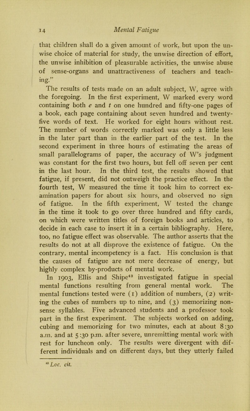 that children shall do a given amount of work, but upon the un- wise choice of material for study, the unwise direction of effort, the unwise inhibition of pleasurable activities, the unwise abuse of sense-organs and unattractiveness of teachers and teach- ing. The results of tests made on an adult subject, W, agree with the foregoing. In the first experiment, W marked every word containing both e and t on one hundred and fifty-one pages of a book, each page containing about seven hundred and twenty- five words of text. He worked for eight hours without rest. The number of words correctly marked was only a little less in the later part than in the earlier part of the test. In the second experiment in three hours of estimating the areas of small parallelograms of paper, the accuracy of W’s judgment was constant for the first two hours, but fell off seven per cent in the last hour. In the third test, the results showed that fatigue, if present, did not outweigh the practice effect. In the fourth test, W measured the time it took him to correct ex- amination papers for about six hours, and observed no sign of fatigue. In the fifth experiment, W tested the change in the time it took to go over three hundred and fifty cards, on which were written titles of foreign books and articles, to decide in each case to insert it in a certain bibliography. Here, too, no fatigue effect was observable. The author asserts that the results do not at all disprove the existence of fatigue. On the contrary, mental incompetency is a fact. His conclusion is that the causes of fatigue are not mere decrease of energy, but highly complex by-products of mental work. In 1903, Ellis and Shipe43 investigated fatigue in special mental functions resulting from general mental work. The mental functions tested were (1) addition of numbers, (2) writ- ing the cubes of numbers up to nine, and (3) memorizing non- sense syllables. Five advanced students and a professor took part in the first experiment. The subjects worked on adding, cubing and memorizing for two minutes, each at about 8:30 a.m. and at 5 130 p.m. after severe, unremitting mental work with rest for luncheon only. The results were divergent with dif- ferent individuals and on different days, but they utterly failed 13 Loc. cit.