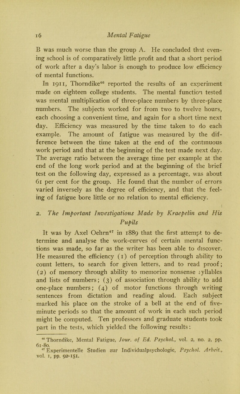 B was much worse than the group A. He concluded that even- ing school is of comparatively little profit and that a short period of work after a day’s labor is enough to produce low efficiency of mental functions. In 1911, Thorndike40 reported the results of an experiment made on eighteen college students. The mental function tested was mental multiplication of three-place numbers by three-place numbers. The subjects worked for from two to twelve hours, each choosing a convenient time, and again for a short time next day. Efficiency was measured by the time taken to do each example. The amount of fatigue was measured by the dif- ference between the time taken at the end of the continuous work period and that at the beginning of the test made next day. The average ratio between the average time per example at the end of the long work period and at the beginning of the brief test on the following day, expressed as a percentage, was about 61 per cent for the group. He found that the number of errors varied inversely as the degree of efficiency, and that the feel- ing of fatigue bore little or no relation to mental efficiency. 2. The Important Investigations Made by Kraepelin and His Pupils It was by Axel Oehrn47 in 1889 that the first attempt to de- termine and analyse the work-curves of certain mental func- tions was made, so far as the writer has been able to discover. He measured the efficiency (1) of perception through ability to count letters, to search for given letters, and to read proof; (2) of memory through ability to memorize nonsense syllables and lists of numbers; (3) of association through ability to add one-place numbers; (4) of motor functions through writing sentences from dictation and reading aloud. Each subject marked his place on the stroke of a bell at the end of five- minute periods so that the amount of work in each such period might be computed. Ten professors and graduate students took part in the tests, which yielded the following results: 40 Thorndike, Mental Fatigue, lour, of Ed. Psychol., vol. 2, no. 2, pp. 61-80. 47 Experimented Studien zur Individualpsychologie, Psychol. Arbeit., vol. t, pp. 92-151.