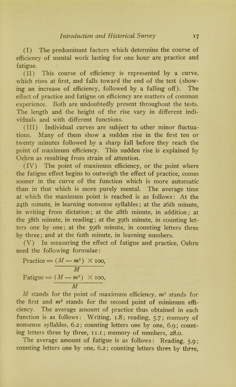(I) The predominant factors which determine the course of efficiency of mental work lasting for one hour are practice and fatigue. (II) This course of efficiency is represented by a curve, which rises at first, and falls toward the end of the test (show- ing an increase of efficiency, followed by a falling off). The effect of practice and fatigue on efficiency are matters of common experience. Both are undoubtedly present throughout the tests. The length and the height of the rise vary in different indi- viduals and with different functions. (III) Individual curves are subject to other minor fluctua- tions. Many of them show a sudden rise in the first ten or twenty minutes followed by a sharp fall before they reach the point of maximum efficiency. This sudden rise is explained by Oehrn as resulting from strain of attention. (IV) The point of maximum efficiency, or the point where the fatigue effect begins to outweigh the effect of practice, comes sooner in the curve of the function which is more automatic than in that which is more purely mental. The average time at which the maximum point is reached is as follows: At the 24th minute, in learning nonsense syllables; at the 26th minute, in writing from dictation; at the 28th minute, in addition; at the 38th minute, in reading; at the 39th minute, in counting let- ters one by one; at the 59th minute, in counting letters three by three; and at the 60th minute, in learning numbers. (V) In measuring the effect of fatigue and practice, Oehrn used the following formulae: Practice = (M — m1) X 100, M Fatigue = (M — m2) X 100, M M stands for the point of maximum efficiency, m1 stands for the first and m2 stands for the second point of minimum effi- ciency. The average amount of practice thus obtained in each function is as follows: Writing, 1.8; reading, 5.7; memory of nonsense syllables, 6.2; counting letters one by one, 6.9; count- ing letters three by three, 11.1; memory of numbers, 28.0. The average amount of fatigue is as follows: Reading, 5.9; counting letters one by one, 6.2; counting letters three by thr?e,