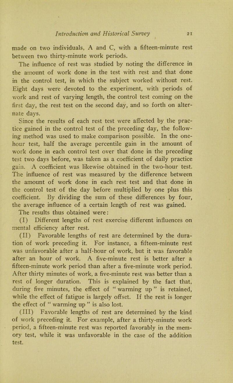 made on two individuals, A and C, with a fifteen-minute rest between two thirty-minute work periods. The influence of rest was studied by noting the difference in the amount of work done in the test with rest and that done in the control test, in which the subject worked without rest. Eight days were devoted to the experiment, with periods of work and rest of varying length, the control test coming on the first day, the rest test on the second day, and so forth on alter- nate days. Since the results of each rest test were affected by the prac- tice gained in the control test of the preceding day, the follow- ing method was used to make comparison possible. In the one- hour test, half the average percentile gain in the amount of work done in each control test over that done in the preceding test two days before, was taken as a coefficient of daily practice gain. A coefficient was likewise obtained in the two-hour test. The influence of rest was measured by the difference between the amount of work done in each rest test and that done in the control test of the day before multiplied by one plus this coefficient. By dividing the sum of these differences by four, the average influence of a certain length of rest was gained. The results thus obtained were: (I) Different lengths of rest exercise different influences on mental efficiency after rest. (II) Favorable lengths of rest are determined by the dura- tion of work preceding it. For instance, a fifteen-minute rest was unfavorable after a half-hour of work, but it was favorable after an hour of work. A five-minute rest is better after a fifteen-minute work period than after a five-minute work period. After thirty minutes of work, a five-minute rest was better than a rest of longer duration. This is explained by the fact that, during five minutes, the effect of “ warming up ” is retained, while the effect of fatigue is largely offset. If the rest is longer the effect of “ warming up ” is also lost. (III) Favorable lengths of rest are determined by the kind of work preceding it. For example, after a thirty-minute work period, a fifteen-minute rest was reported favorably in the mem- ory test, while it was unfavorable in the case of the addition test.