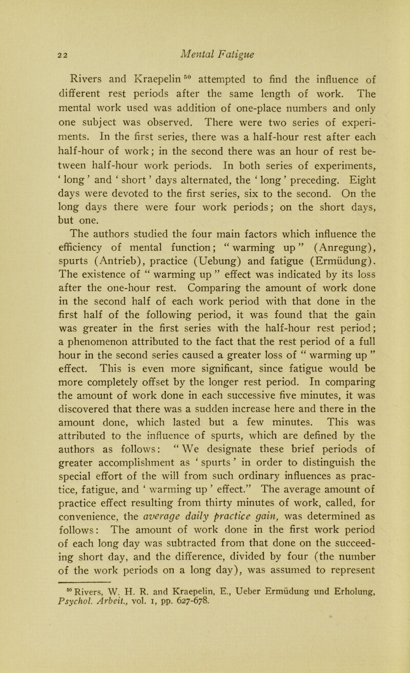 Rivers and Kraepelin50 attempted to find the influence of different rest periods after the same length of work. The mental work used was addition of one-place numbers and only one subject was observed. There were two series of experi- ments. In the first series, there was a half-hour rest after each half-hour of work; in the second there was an hour of rest be- tween half-hour work periods. In both series of experiments, ‘ long 3 and ‘ short ’ days alternated, the ‘ long ’ preceding. Eight days were devoted to the first series, six to the second. On the long days there were four work periods; on the short days, but one. The authors studied the four main factors which influence the efficiency of mental function; “warming up” (Anregung), spurts (Antrieb), practice (Uebung) and fatigue (Ermiidung). The existence of “ warming up ” effect was indicated by its loss after the one-hour rest. Comparing the amount of work done in the second half of each work period with that done in the first half of the following period, it was found that the gain was greater in the first series with the half-hour rest period; a phenomenon attributed to the fact that the rest period of a full hour in the second series caused a greater loss of “ warming up ” effect. This is even more significant, since fatigue would be more completely offset by the longer rest period. In comparing the amount of work done in each successive five minutes, it was discovered that there was a sudden increase here and there in the amount done, which lasted but a few minutes. This was attributed to the influence of spurts, which are defined by the authors as follows: “We designate these brief periods of greater accomplishment as ‘ spurts ’ in order to distinguish the special effort of the will from such ordinary influences as prac- tice, fatigue, and ‘ warming up ’ effect.” The average amount of practice effect resulting from thirty minutes of work, called, for convenience, the average daily practice gain, was determined as follows: The amount of work done in the first work period of each long day was subtracted from that done on the succeed- ing short day, and the difference, divided by four (the number of the work periods on a long day), was assumed to represent 00 Rivers, W. H. R. and Kraepelin, E., Ueber Ermiidung und Erholung, Psychol. Arbeit., vol. i, pp. 627-678.