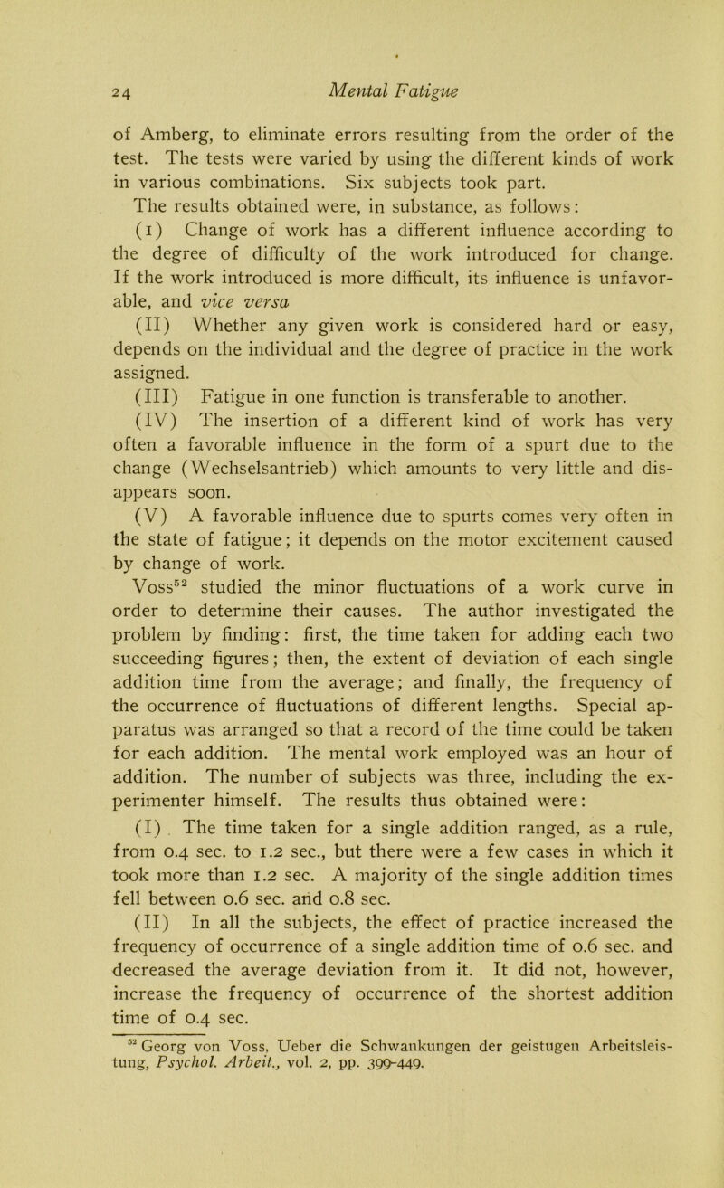 of Amberg, to eliminate errors resulting from the order of the test. The tests were varied by using the different kinds of work in various combinations. Six subjects took part. The results obtained were, in substance, as follows: (i) Change of work has a different influence according to the degree of difficulty of the work introduced for change. If the work introduced is more difficult, its influence is unfavor- able, and vice versa (II) Whether any given work is considered hard or easy, depends on the individual and the degree of practice in the work assigned. (III) Fatigue in one function is transferable to another. (IV) The insertion of a different kind of work has very often a favorable influence in the form of a spurt due to the change (Wechselsantrieb) which amounts to very little and dis- appears soon. (V) A favorable influence due to spurts comes very often in the state of fatigue; it depends on the motor excitement caused by change of work. Voss52 studied the minor fluctuations of a work curve in order to determine their causes. The author investigated the problem by finding: first, the time taken for adding each two succeeding figures; then, the extent of deviation of each single addition time from the average; and finally, the frequency of the occurrence of fluctuations of different lengths. Special ap- paratus was arranged so that a record of the time could be taken for each addition. The mental work employed was an hour of addition. The number of subjects was three, including the ex- perimenter himself. The results thus obtained were: (I) The time taken for a single addition ranged, as a rule, from 0.4 sec. to 1.2 sec., but there were a few cases in which it took more than 1.2 sec. A majority of the single addition times fell between 0.6 sec. and 0.8 sec. (II) In all the subjects, the effect of practice increased the frequency of occurrence of a single addition time of 0.6 sec. and decreased the average deviation from it. It did not, however, increase the frequency of occurrence of the shortest addition time of 0.4 sec. 02 Georg von Voss, Ueber die Sclnvankungen der geistugen Arbeitsleis-