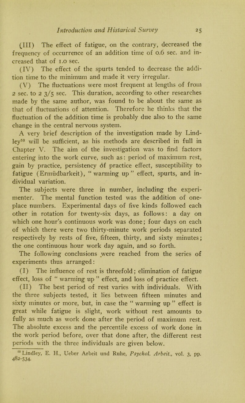 (III) The effect of fatigue, on the contrary, decreased the frequency of occurrence of an addition time of 0.6 sec. and in- creased that of 1.0 sec. (IV) The effect of the spurts tended to decrease the addi- tion time to the minimum and made it very irregular. (V) The fluctuations were most frequent at lengths of from 2 sec. to 2 3/5 sec. This duration, according to other researches made by the same author, was found to be about the same as that of fluctuations of attention. Therefore he thinks that the fluctuation of the addition time is probably due also to the same change in the central nervous system. A very brief description of the investigation made by Lind- ley53 will be sufficient, as his methods are described in full in Chapter V. The aim of the investigation was to find factors entering into the work curve, such as: period of maximum rest, gain by practice, persistency 6f practice effect, susceptibility to fatigue (Ermiidbarkeit), “warming up” effect, spurts, and in- dividual variation. The subjects were three in number, including the experi- menter. The mental function tested was the addition of one- place numbers. Experimental days of five kinds followed each other in rotation for twenty-six days, as follows: a day on which one hour’s continuous work was done; four days on each of which there were two thirty-minute work periods separated respectively by rests of five, fifteen, thirty, and sixty minutes; the one continuous hour work day again, and so forth. The following conclusions were reached from the series of experiments thus arranged: (I) The influence of rest is threefold; elimination of fatigue effect, loss of “ warming up ” effect, and loss of practice effect. (II) The best period of rest varies with individuals. With the three subjects tested, it lies between fifteen minutes and sixty minutes or more, but, in case the “ warming up ” effect is great while fatigue is slight, work without rest amounts to fully as much as work done after the period of maximum rest. The absolute excess and the percentile excess of work done in the work period before, over that done after, the different rest periods with the three individuals are given below. C3 Lindley, E. H., Ueber Arbeit und Ruhe, Psychol. Arbeitvol. 3, pp. 482-534.