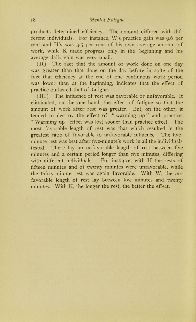 products determined efficiency. The amount differed with dif- ferent individuals. For instance, W’s practice gain was 9.6 per cent and H’s was 3.5 per cent of his own average amount of work, while K made progress only in the beginning and his average daily gain was very small. (II) The fact that the amount of work done on one day was greater than that done on the day before in spite of the fact that efficiency at the end of one continuous work period was lower than at the beginning, indicates that the effect of practice outlasted that of fatigue. (III) The influence of rest was favorable or unfavorable. It eliminated, on the one hand, the effect of fatigue so that the amount of work after rest was greater. But, on the other, it tended to destroy the effect of “ warming up ” and practice. “ Warming up ’ effect was lost sooner than practice effect. The most favorable length of rest was that which resulted in the greatest ratio of favorable to unfavorable influence. The five- minute rest was best after five-minute’s work in all the individuals tested. There lay an unfavorable length of rest between five minutes and a certain period longer than five minutes, differing with different individuals. For instance, with H the rests of fifteen minutes and of twenty minutes were unfavorable, while the thirty-minute rest was again favorable. With W, the un- favorable length of rest lay between five minutes and twenty minutes. With K, the longer the rest, the better the effect.
