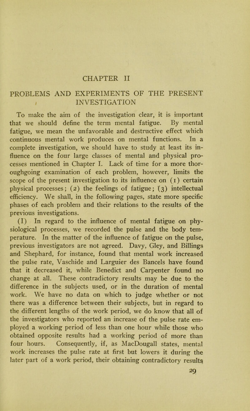 CHAPTER II PROBLEMS AND EXPERIMENTS OF THE PRESENT i INVESTIGATION To make the aim of the investigation clear, it is important that we should define the term mental fatigue. By mental fatigue, we mean the unfavorable and destructive effect which continuous mental work produces on mental functions. In a complete investigation, we should have to study at least its in- fluence on the four large classes of mental and physical pro- cesses mentioned in Chapter I. Lack of time for a more thor- oughgoing examination of each problem, however, limits the scope of the present investigation to its influence on (i) certain physical processes; (2) the feelings of fatigue; (3) intellectual efficiency. We shall, in the following pages, state more specific phases of each problem and their relations to the results of the previous investigations. (I) In regard to the influence of mental fatigue on phy- siological processes, we recorded the pulse and the body tem- perature. In the matter of the influence of fatigue on the pulse, previous investigators are not agreed. Davy, Gley, and Billings and Shephard, for instance, found that mental work increased the pulse rate, Vaschide and Larguier des Bancels have found that it decreased it, while Benedict and Carpenter found no change at all. These contradictory results may be due to the difference in the subjects used, or in the duration of mental work. We have no data on which to judge whether or not there was a difference between their subjects, but in regard to the different lengths of the work period, we do know that all of the investigators who reported an increase of the pulse rate em- ployed a working period of less than one hour while those who obtained opposite results had a working period of more than four hours. Consequently, if, as MacDougall states, mental work increases the pulse rate at first but lowers it during the later part of a work period, their obtaining contradictory result^