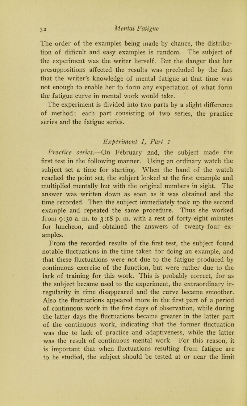 The order of the examples being made by chance, the distribu- tion of difficult and easy examples is random. The subject of the experiment was the writer herself. But the danger that her presuppositions affected the results was precluded by the fact that the writer’s knowledge of mental fatigue at that time was not enough to enable her to form any expectation of what form the fatigue curve in mental work would take. The experiment is divided into two parts by a slight difference of method: each part consisting of two series, the practice series and the fatigue series. Experiment I, Part i Practice series.—On February 2nd, the subject made the first test in the following manner. Using an ordinary watch the subject set a time for starting. When the hand of the watch reached the point set, the subject looked at the first example and multiplied mentally but with the original numbers in sight. The answer was written down as soon as it was obtained and the time recorded. Then the subject immediately took up the second example and repeated the same procedure. Thus she worked from 9:30 a. m. to 3:18 p. m. with a rest of forty-eight minutes for luncheon, and obtained the answers of twenty-four ex- amples. From the recorded results of the first test, the subject found notable fluctuations in the time taken for doing an example, and that these fluctuations were not due to the fatigue produced by continuous exercise of the function, but were rather due to the lack of training for this work. This is probably correct, for as the subject became used to the experiment, the extraordinary ir- regularity in time disappeared and the curve became smoother. Also the fluctuations appeared more in the first part of a period of continuous work in the first days of observation, while during the latter days the fluctuations became greater in the latter part of the continuous work, indicating that the former fluctuation was due to lack of practice and adaptiveness, while the latter was the result of continuous mental work. For this reason, it is important that when fluctuations resulting from fatigue are to be studied, the subject should be tested at or near the limit