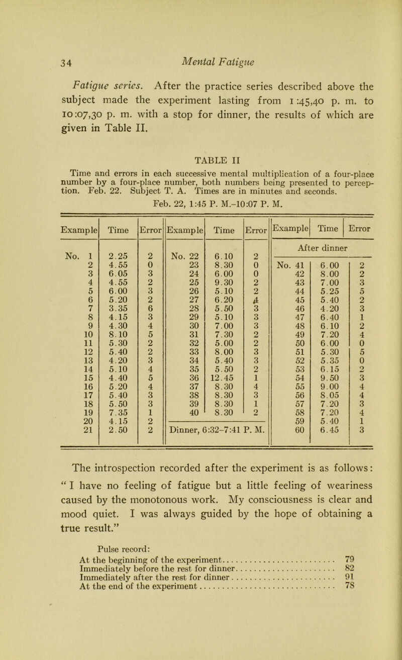 Fatigue scries. After the practice series described above the subject made the experiment lasting from i 145,40 p. m. to 10:07,30 p. m. with a stop for dinner, the results of which are given in Table II. TABLE II Time and errors in each successive mental multiplication of a four-place number by a four-place number, both numbers being presented to percep- tion. Feb. 22. Subject T. A. Times are in minutes and seconds. Feb. 22, 1:45 P. M.-10:07 P. M. Example Time Error Example Time Error Example Time Error After dinner No. 1 2.25 2 No. 22 6.10 2 2 4.55 0 23 8.30 0 No. 41 6.00 2 3 6.05 3 24 6.00 0 42 8.00 2 4 4.55 2 25 9.30 2 43 7.00 3 5 6.00 3 26 5.10 2 44 5.25 5 6 5.20 2 27 6.20 4 45 5.40 2 7 3.35 6 28 5.50 3 46 4.20 3 8 4.15 3 29 5.10 3 47 6.40 1 9 4.30 4 30 7.00 3 48 6.10 2 10 8.10 5 31 7.30 2 49 7.20 4 11 5.30 2 32 5.00 2 50 6.00 0 12 5.40 2 33 8.00 3 51 5.30 5 13 4.20 3 34 5.40 3 52 5.35 0 14 5.10 4 35 5.50 2 53 6.15 2 15 4.40 5 36 12.45 1 54 9.50 3 16 5.20 4 37 8.30 4 55 9.00 4 17 5.40 3 38 8.30 3 56 8.05 4 18 5.50 3 39 8.30 1 57 7.20 3 19 7.35 1 40 8.30 2 58 7.20 4 20 4.15 2 59 5.40 1 21 2.50 2 Dinner, 6:32-7:41 P. M. 60 6.45 3 The introspection recorded after the experiment is as follows: “ I have no feeling of fatigue but a little feeling of weariness caused by the monotonous work. My consciousness is clear and mood quiet. I was always guided by the hope of obtaining a true result.” Pulse record: At the beginning of the experiment 79 Immediately before the rest for dinner 82 Immediately after the rest for dinner 91 At the end of the experiment 7S