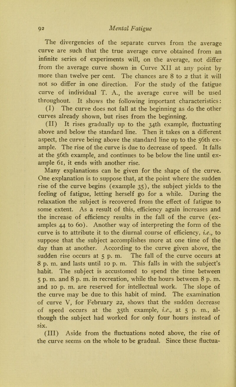 The divergencies of the separate curves from the average curve are such that the true average curve obtained from an infinite series of experiments will, on the average, not differ from the average curve shown in Curve XII at any point by more than twelve per cent. The chances are 8 to 2 that it will not so differ in one direction. For the study of the fatigue curve of individual T. A., the average curve will be used throughout. It shows the following important characteristics: (I) The curve does not fall at the beginning as do the other curves already shown, but rises from the beginning. (II) It rises gradually up to the 34th example, fluctuating above and below the standard line. Then it takes on a different aspect, the curve being above the standard line up to the 56th ex- ample. The rise of the curve is due to decrease of speed. It falls at the 56th example, and continues to be below the line until ex- ample 61, it ends with another rise. Many explanations can be given for the shape of the curve. One explanation is to suppose that, at the point where the sudden rise of the curve begins (example 35), the subject yields to the feeling of fatigue, letting herself go for a while. During the relaxation the subject is recovered from the effect of fatigue to some extent. As a result of this, efficiency again increases and the increase of efficiency results in the fall of the curve (ex- amples 44 to 60). Another way of interpreting the form of the curve is to attribute it to the diurnal course of efficiency, i.e., to suppose that the subject accomplishes more at one time of the day than at another. According to the curve given above, the sudden rise occurs at 5 p. m. The fall of the curve occurs at 8 p. m. and lasts until 10 p. m. This falls in with the subject’s habit. The subject is accustomed to spend the time between 5 p. m. and 8 p. m. in recreation, while the hours between 8 p. m. and 10 p. m. are reserved for intellectual work. The slope of the curve may be due to this habit of mind. The examination of curve V, for February 22, shows that the sudden decrease of speed occurs at the 35th example, i.e., at 5 p. m., al- though the subject had worked for only four hours instead of six. (in) Aside from the fluctuations noted above, the rise of the curve seems on the whole to be gradual. Since these fluctua-