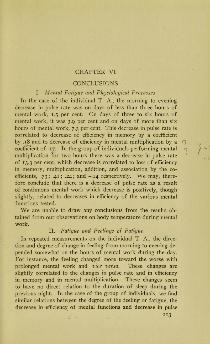 CHAPTER VI CONCLUSIONS I. Mental Fatigue and Physiological Processes In the case of the individual T. A., the morning to evening decrease in pulse rate was on days of less than three hours of mental work, 1.5 per cent. On days of three to six hours of mental work, it was 3.9 per cent and on days of more than six hours of mental work, 7.3 per cent. This decrease in pulse rate is correlated to decrease of efficiency in memory by a coefficient by .18 and to decrease of efficiency in mental multiplication by a coefficient of .17. In the group of individuals performing mental multiplication for two hours there was a decrease in pulse rate of 13.3 per cent, which decrease is correlated to loss of efficiency in memory, multiplication, addition, and association by the co- efficients, .73; .41; .24; and -.14 respectively. We may, there- fore conclude that there is a decrease of pulse rate as a result of continuous mental work which decrease is positively, though slightly, related to decreases in efficiency of the various mental functions tested. We are unable to draw any conclusions from the results ob- tained from our observations on body temperature during mental work. II. Fatigue and Feelings of Fatigue In repeated measurements on the individual T. A., the direc- tion and degree of change in feeling from morning to evening de- pended somewhat on the hours of mental work during the day. For instance, the feeling changed more toward the worse with prolonged mental work and vice versa. These changes are slightly correlated to the changes in pulse rate and in efficiency in memory and in mental multiplication. These changes seem to have no direct relation to the duration of sleep during the previous night. In the case of the group of individuals, we find similar relations between the degree of the feeling or fatigue, the decrease in efficiency of mental functions and decrease in pulse