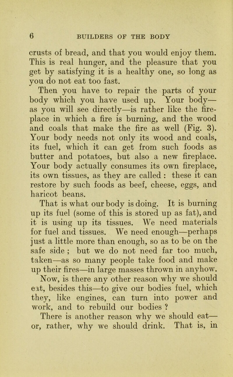 crusts of bread, and that you would enjoy them. This is real hunger, and the pleasure that you get by satisfying it is a healthy one, so long as you do not eat too fast. Then you have to repair the parts of your body which you have used up. Your body— as you will see directly—is rather like the fire- place in which a fire is burning, and the wood and coals that make the fire as well (Fig. 3). Your body needs not only its wood and coals, its fuel, which it can get from such foods as butter and potatoes, but also a new fireplace. Your body actually consumes its own fireplace, its own tissues, as they are called : these it can restore by such foods as beef, cheese, eggs, and haricot beans. That is what our body is doing. It is burning up its fuel (some of this is stored up as fat), and it is using up its tissues. We need materials for fuel and tissues. We need enough—perhaps just a little more than enough, so as to be on the safe side ; but we do not need far too much, taken—as so many people take food and make up their fires—in large masses thrown in anyhow. Now, is there any other reason why we should eat, besides this—to give our bodies fuel, which they, like engines, can turn into power and work, and to rebuild our bodies ? There is another reason why we should eat— or, rather, why we should drink. That is, in