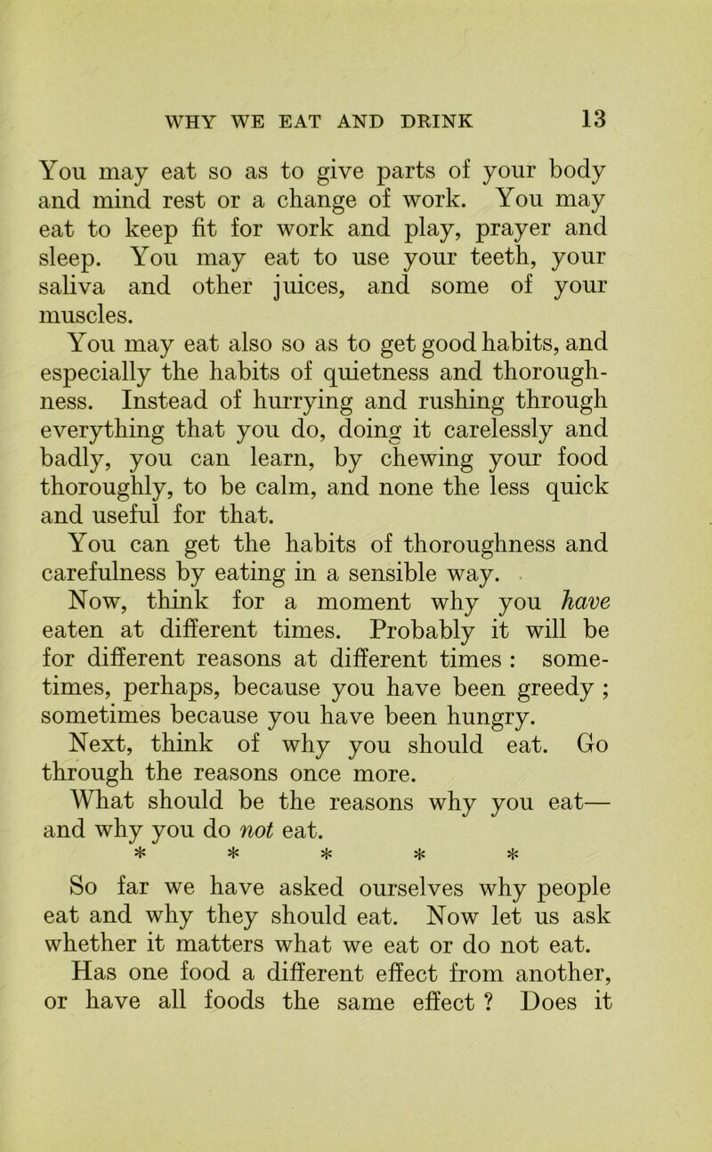 You may eat so as to give parts of your body and mind rest or a change of work. You may eat to keep fit for work and play, prayer and sleep. You may eat to use your teeth, your saliva and other juices, and some of your muscles. You may eat also so as to get good habits, and especially the habits of quietness and thorough- ness. Instead of hurrying and rushing through everything that you do, doing it carelessly and badly, you can learn, by chewing your food thoroughly, to be calm, and none the less quick and useful for that. You can get the habits of thoroughness and carefulness by eating in a sensible way. Now, think for a moment why you have eaten at different times. Probably it will be for different reasons at different times : some- times, perhaps, because you have been greedy ; sometimes because you have been hungry. Next, think of why you should eat. Go through the reasons once more. What should be the reasons why you eat— and why you do not eat. ^ ;jc So far we have asked ourselves why people eat and why they should eat. Now let us ask whether it matters what we eat or do not eat. Has one food a different effect from another, or have all foods the same effect ? Does it